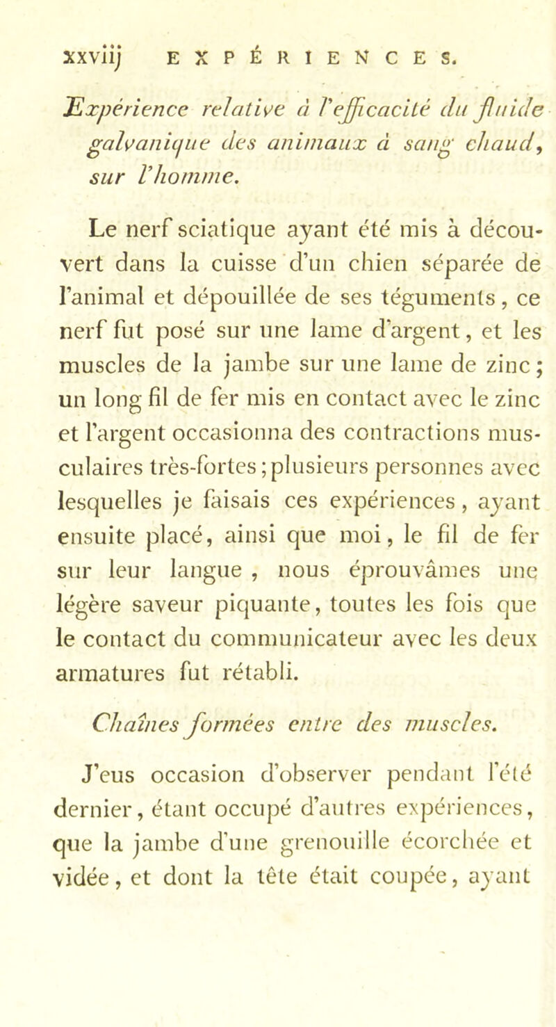 Expérience relative à /'efficacité du fluide galvanique des animaux à sang chaud, sur l’homme. Le nerf sciatique ayant été mis à décou- vert dans la cuisse d’un chien séparée de l’animal et dépouillée de ses téguments, ce nerf fut posé sur une lame d’argent, et les muscles de la jambe sur une lame de zinc; un long fil de fer mis en contact avec le zinc et l’argent occasionna des contractions mus- culaires très-fortes;plusieurs personnes avec lesquelles je faisais ces expériences, ayant ensuite placé, ainsi que moi, le fil de fer sur leur langue , nous éprouvâmes une légère saveur piquante, toutes les fois que le contact du communicateur avec les deux armatures fut rétabli. Chaînes formées entre des muscles. J’eus occasion d’observer pendant l’été dernier, étant occupé d’autres expériences, que la jambe d’une grenouille écorchée et vidée, et dont la tête était coupée, ayant