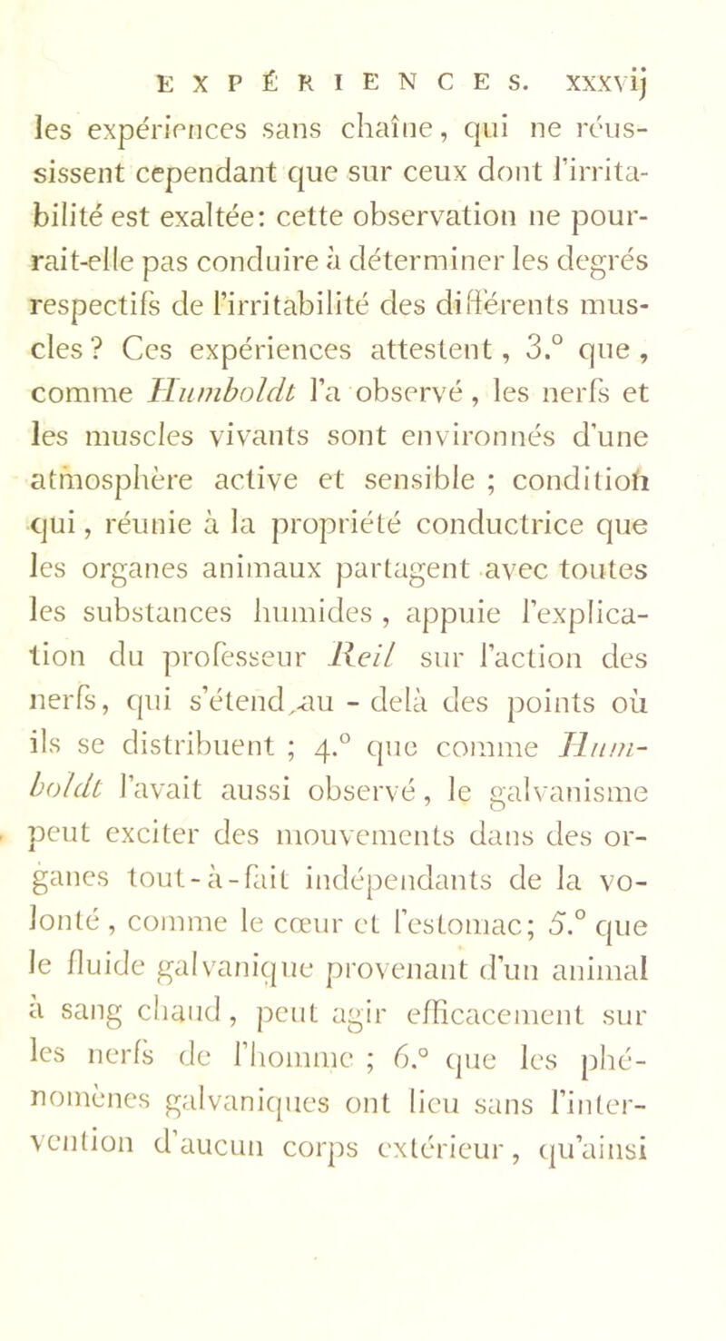 les expériences sans chaîne, qui ne réus- sissent cependant que sur ceux dont l’irrita- bilité est exaltée: cette observation ne pour- rait-elle pas conduire à déterminer les degrés respectifs de l’irritabilité des différents mus- cles ? Ces expériences attestent, 3.° que, comme Humboldt l’a observé, les nerfs et les muscles vivants sont environnés d’une atmosphère active et sensible ; condition qui, réunie à la propriété conductrice que les organes animaux partagent avec toutes les substances humides , appuie l’explica- tion du professeur Keil sur l’action des nerfs, qui s’étend^au - delà des points où ils se distribuent ; 4.0 que comme Hum- boldt l’avait aussi observé, le galvanisme peut exciter des mouvements dans des or- ganes tout-à-fait indépendants de la vo- lonté , comme le cœur et l’estomac; 5.° que Je fluide galvanique provenant d’un animal a sang chaud, peut agir efficacement sur les nerfs de l’homme ; 6.° que les phé- nomènes galvaniques ont lieu sans l’inter- vention d aucun corps extérieur , qu’ainsi