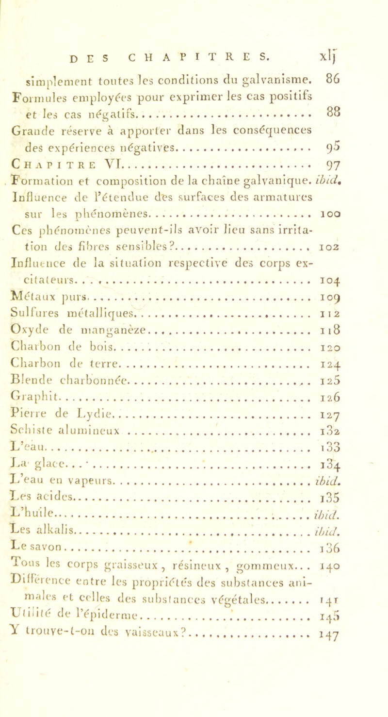 simplement toutes les conditions du galvanisme. 86 Formules employées pour exprimer les cas positifs et les cas négatifs 88 Grande réserve à apporter dans les conséquences des expériences négatives 9^ Chapitre VI 97 Formation et composition de la chaîne galvanique, ibid. Influence de l’étendue des surfaces des armatures sur les phénomènes îoo Ces phénomènes peuvent-ils avoir lieu sans irrita- tion des fibres sensibles? 102 Influence de la situation respective des corps ex- citateurs. 104 Métaux purs 109 Sulfures métalliques 112 Oxyde de manganèze 118 Charbon de bois 120 Charbon de terre 124 Blende charbonnée 125 Graphit 126 Pierre de Lydie 127 Schiste alumineux i3a L’eau 133 La glace. . . • L’eau en vapeurs Les acides L’huile Les alkalis Le savon Tous les corps graisseux, résineux, gommeux... Différence entre les propriétés des substances ani- males et celles des substances végétales Utilité de l’épiderme Y trouve-t-on des vaisseaux? 134 ibid. 135 ibid. ibid. 136 140 '4T _ r M7