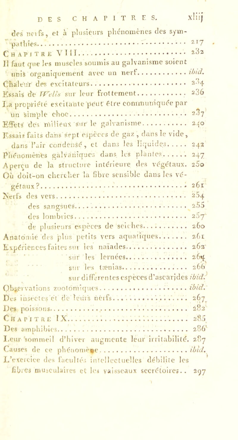 des nc-vfs, et à plusieurs phénomènes des sym patines 2I7 Chapitre V TII 2-^2 Il faut que les muscles soumis au galvanisme soient unis organiquement avec un nerf ibid. Chaleur des excitateurs 2°4 Essais de IVells sur leur frottement 236 La propriété excitante peut être communiquée par un simple choc 2^7 Effets des milieux sur le galvanisme 24° Essais faits dans sept espèces de gaz , dans le vide, dans l’air condensé, et dans les liquides 242 Phénomènes galvaniques dans les plantes 247 .Apercu de la structure intérieure des végétaux. z5o Où doit-on chercher la fibre sensible dans les vé- gétaux ? * 261 Mvrfs des vers 2^4 des sangsues.. .. 255 des lombrics 257' de plusieurs espèces de seiches 260 Anatomie des plus petits vers aquatiques 261 Expériences faites sur les naïades 262 sur les lernées 264 /•\ sur les (renias 266 s u r d i f Pc r e n t < • s c s p è c e s d ’ a s c a r j d e s i b id. Observations zootôniiques • ibid. Des insectes et de leurs nerfs. 267 Des poissons C 11 a r 1 T r e IX Des amphibies Leur 'sommeil d’hiver augmente leur irritabilité. Causes de ce phénomène L’exercice des facultés intellectuelles débilite les libres musculaires et les vaisseaux secrétoire».. 282 285 287 ibid. ) 297