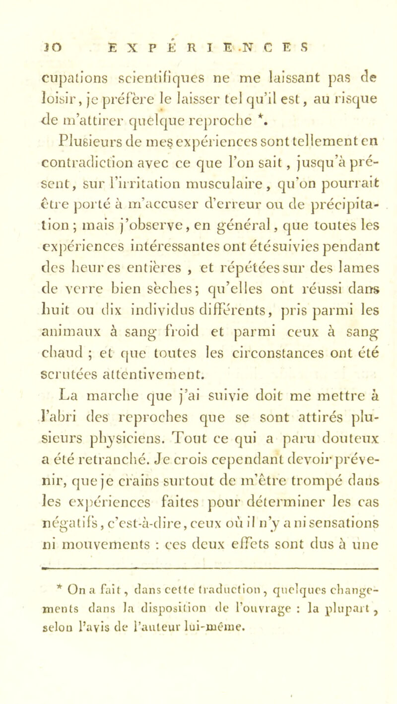 cupations scientifiques ne me laissant pas de loisir, je préfère le laisser tel qu’il est, au risque de m’attirer quelque reproche *. Plusieurs de mes expériences sont tellement en contradiction avec ce que l’on sait, jusqu’à pré- sent, sur l'irritation musculaire, qu’on pourrait être porté à m’accuser d’erreur ou de précipita- tion ; mais j’observe, en général, que toutes les expériences intéressantes ont étésuivies pendant des heures entières , et répétées sur des lames de verre bien sèches; qu’elles ont réussi dans huit ou dix individus différents, pris parmi les animaux à sang- froid et parmi ceux à sang chaud ; et que toutes les circonstances ont été scrutées attentivement. La marche que j’ai suivie doit me mettre à l’abri des reproches que se sont attirés plu- sieurs physiciens. Tout ce qui a paru douteux a été retranché. Je crois cependant devoir préve- nir, que je crains surtout de m’être trompé dans les expériences faites pour déterminer les cas négatifs, c’est-à-dire, ceux où il n’y a ni sensations ni mouvements : ces deux effets sont dus à une * On a fait, clans cette traduction , quelques change- ments clans la disposition de l’ouvrage : la plupart , selon l’avis de l’auteur lui-même.