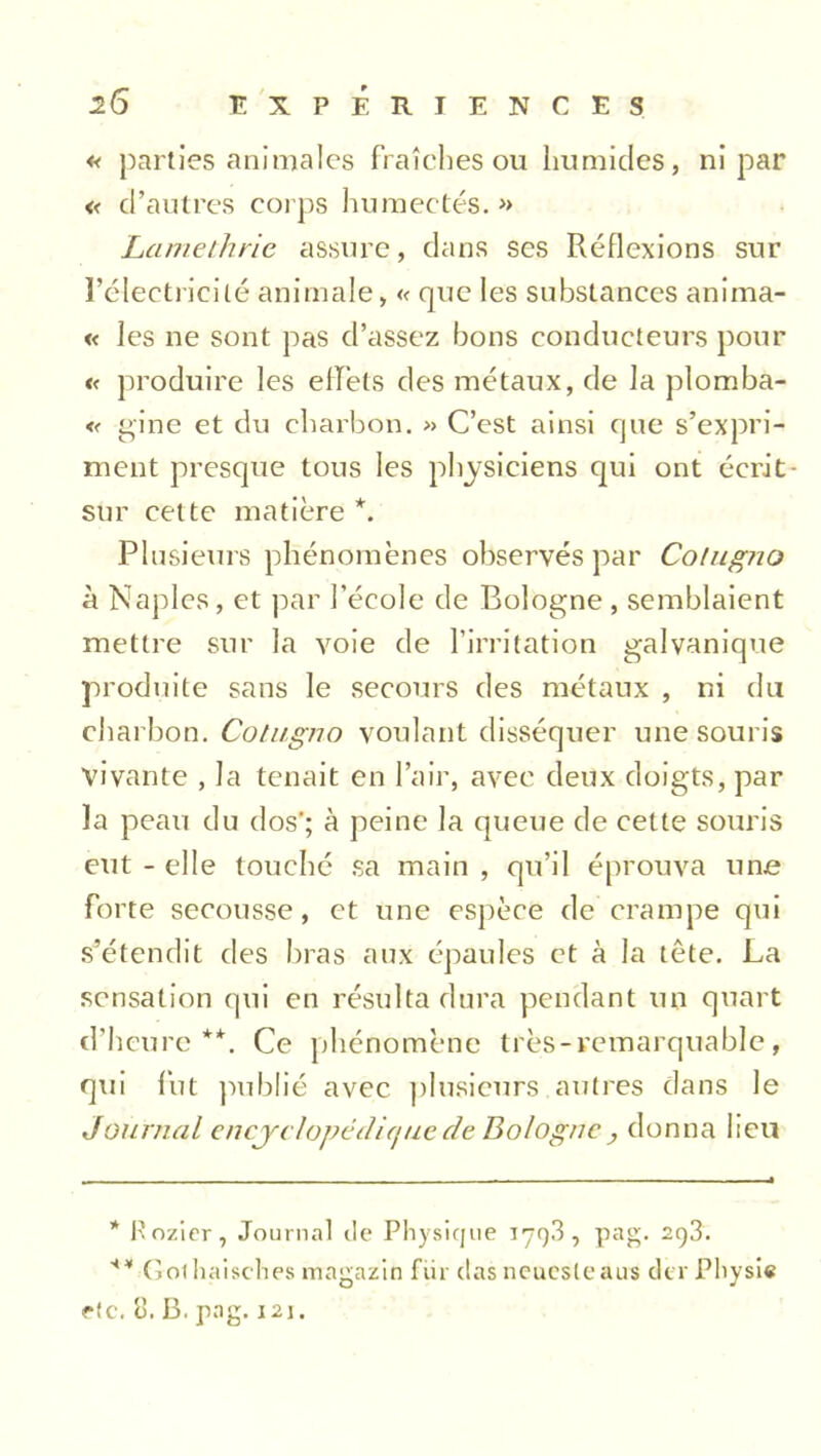 « parties animales fraîches ou humides, ni par « d’autres corps humectés.» Lamethrie assure, dans ses Réflexions sur l’électricité animale, « que les substances anima- « les ne sont pas d’assez bons conducteurs pour « produire les effets des métaux, de la plomba- « gine et du charbon. » C’est ainsi que s’expri- ment presque tous les physiciens qui ont écrit - sur cette matière *. Plusieurs phénomènes observés par Cotugjio à Naples, et par l’école de Bologne , semblaient mettre sur la voie de l’irritation galvanique produite sans le secours des métaux , ni du charbon. Cotugno voulant disséquer une souris vivante , la tenait en l’air, avec deux doigts, par la peau du dos'; à peine la queue de cette souris eut - elle touché sa main , qu’il éprouva une forte secousse, et une espèce de crampe qui s’étendit des bras aux épaules et à la tête. La sensation qui en résulta dura pendant un quart d’heure**. Ce phénomène très-remarquable, qui fut publié avec plusieurs autres dans le Journal encyclopédique de Bologne , donna heu * Pozier, Journal île Physique 179-3, pag. 293. ** Golhaisches magazin für das neueste aus der Physie rtc. 3. B. pag. 121.