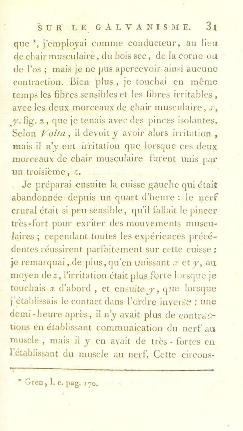 que *, j’employai comme conducteur, au lieu de chair musculaire, du bois sec, de la corne ou de l’os ; mais je ne pus apercevoir ainsi aucune contraction. Bien plus , je touchai en même temps les fibres sensibles et les fibres irritables , avec les deux morceaux de chair musculaire, j-, y. fig. 2 , que je tenais avec des pinces isolantes. Selon Volta, il devoity avoir alors irritation , mais il n’y eut irritation que lorsque ces deux morceaux de chair musculaire furent unis par un troisième, 5. Je préparai ensuite la cuisse gauche qui était abandonnée depuis un quart d’heure : le nerf crural était si peu sensible, qu’il fallait le pincer très-fort pour exciter des mouvements muscu- laires ; cependant toutes les expériences précé- dentes réussirent parfaitement sur cette cuisse: je remarquai, de plus, qu’en unissant x et y, au mojen des, l’irritation était plus forte lorsque je touchais x d’abord , et ensuite y, que lorsque j’établissais le contact dans l’ordre inversé : une demi-heure après, il n’y avait plus de contrac- tions en établissant communication du nerf au muscle , mais il y en avait de très - fortes en 1 établissant du muscle au nerf. Cette circons- * Gren, 1. c. pag. ir0,