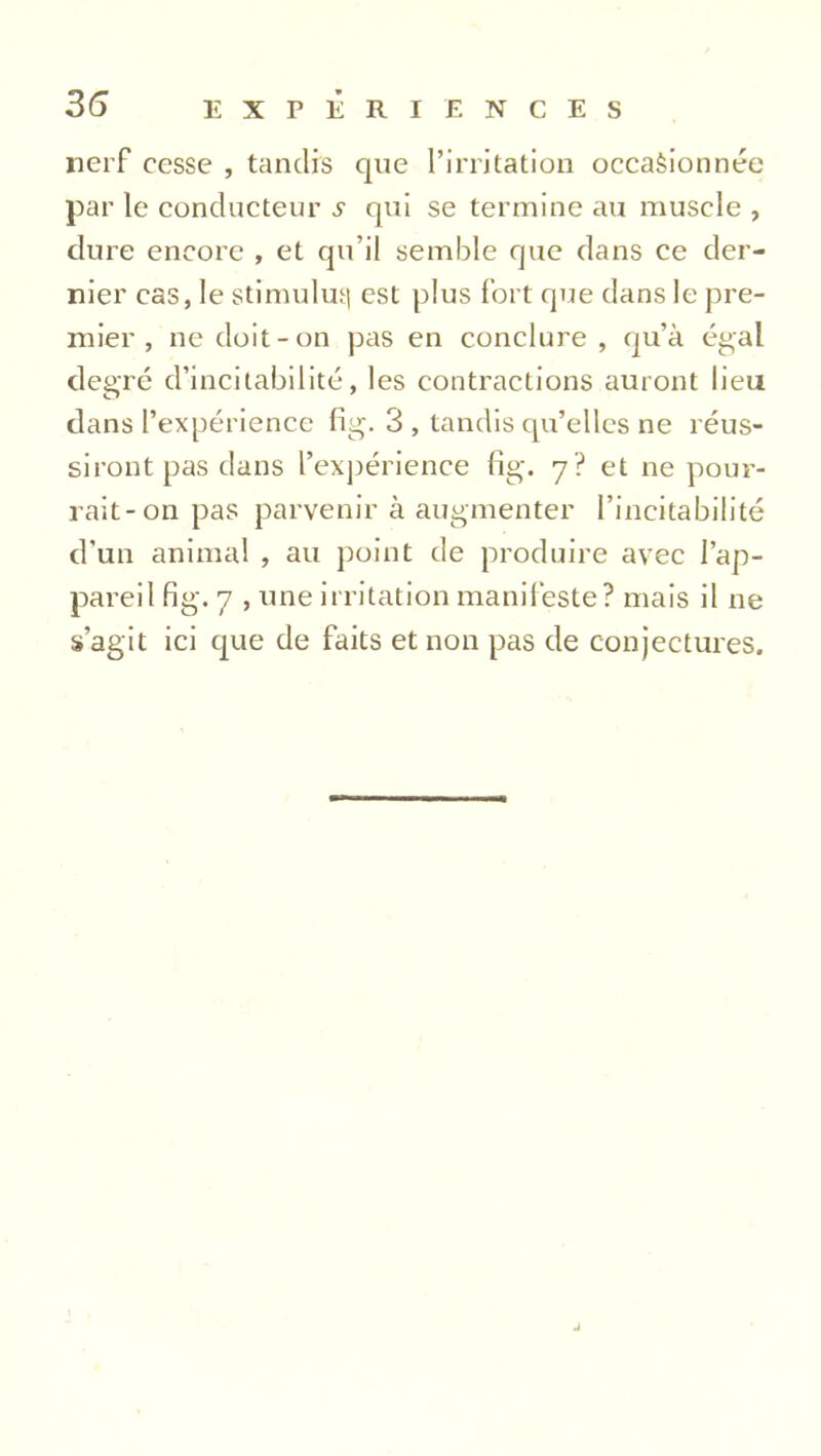 3(5 nerf cesse , tandis que l’irritation occasionnée par le conducteur s qui se termine au muscle , dure encore , et qu’il semble que dans ce der- nier cas, le stimulus est plus fort que dans le pre- mier , ne doit-on pas en conclure , qu’à égal degré d’incitabilité, les contractions auront lieu dans l’expérience fig. 3 , tandis qu’elles ne réus- siront pas dans l’expérience fig. 7? et ne pour- rait-on pas parvenir à augmenter l’incitabilité d'un animal , au point de produire avec l’ap- pareil fig. 7 , une irritation manifeste? mais il ne s’agit ici que de faits et non pas de conjectures. j