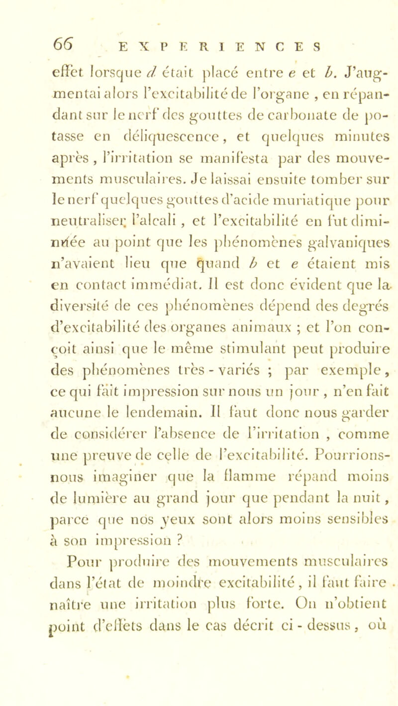 effet lorsque d était placé entre e et b. J’aug- mentai alors l’excitabilité de l’organe , en répan- dant sur le nerf des gouttes de carbonate de po- tasse en déliquescence, et quelques minutes après, l’irritation se manifesta par des mouve- ments musculaires. Je laissai ensuite tomber sur le nerf quelques gouttes d'acide muriatique pour neutraliser l’alcali , et l’excitabilité en fut dimi- nuée au point que les phénomènes galvaniques n’avaient lieu que quand et e étaient mis en contact immédiat. Il est donc évident que la- diversité de ces phénomènes dépend des degrés d’excitabilité des organes animaux ; et l’on con- çoit ainsi que le même stimulant peut produire des phénomènes très - variés ; par exemple, ce qui fait impression sur nous un jour , n’en fait aucune le lendemain. II faut donc nous garder de considérer l’absence de l’irritation , comme une preuve de celle de l’excitabilité. Pourrions- nous imaginer que la flamme répand moins de lumière au grand jour que pendant la nuit, parce que nos yeux sont alors moins sensibles à son impression ? Pour produire des mouvements musculaires dans l’état de moindre excitabilité, il faut faire naître une irritation plus forte. On n’obtient point d’effèts dans le cas décrit ci - dessus, où