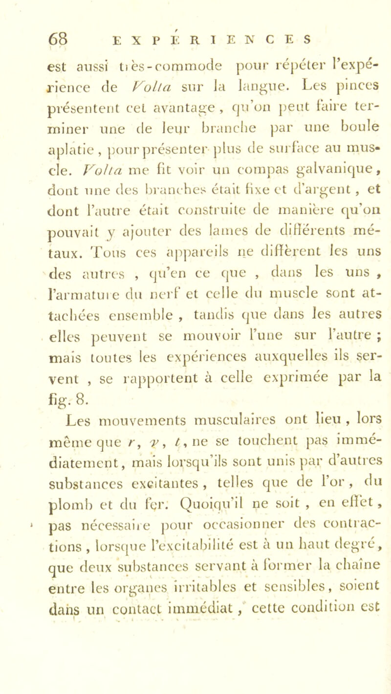 1 ' , est aussi tiès-commode pour répéter l’expé- rience de Voila sur la langue. Les pinces présentent cet avantage , qu’on peut faire ter- miner une de leur branche par une boule aplatie, pour présenter plus de surface au mus- cle. Voila me fit voir un compas galvanique, dont une des branches était fixe et d’argent, et dont l’autre était construite de manière cpi’on pouvait y ajouter des lames de différents mé- taux. Tous ces appareils ne diffèrent les uns des autres , qu’en ce que , dans les uns , l’armature du nerf et celle du muscle sont at- tachées ensemble , tandis que dans les autres elles peuvent se mouvoir l’une sur l’autre ; mais toutes les expériences auxquelles ils ser- vent , se rapportent à celle exprimée par la fig. 8. Les mouvements musculaires ont lieu , lors même que r, y, /, ne se touchent pas immé- diatement, mais lorsqu ils sont unis par d autres substances excitantes , telles que de l’or , du plomh et du fçr. Quoiqu'il ne soit , en effet, 1 pas nécessaire pour occasionner des contrac- tions , lorsque l’excitabilité est a un haut degré, que deux substances servant à former la chaîne entre les organes irritables et sensibles, soient dans un contact immédiat, cette condition est