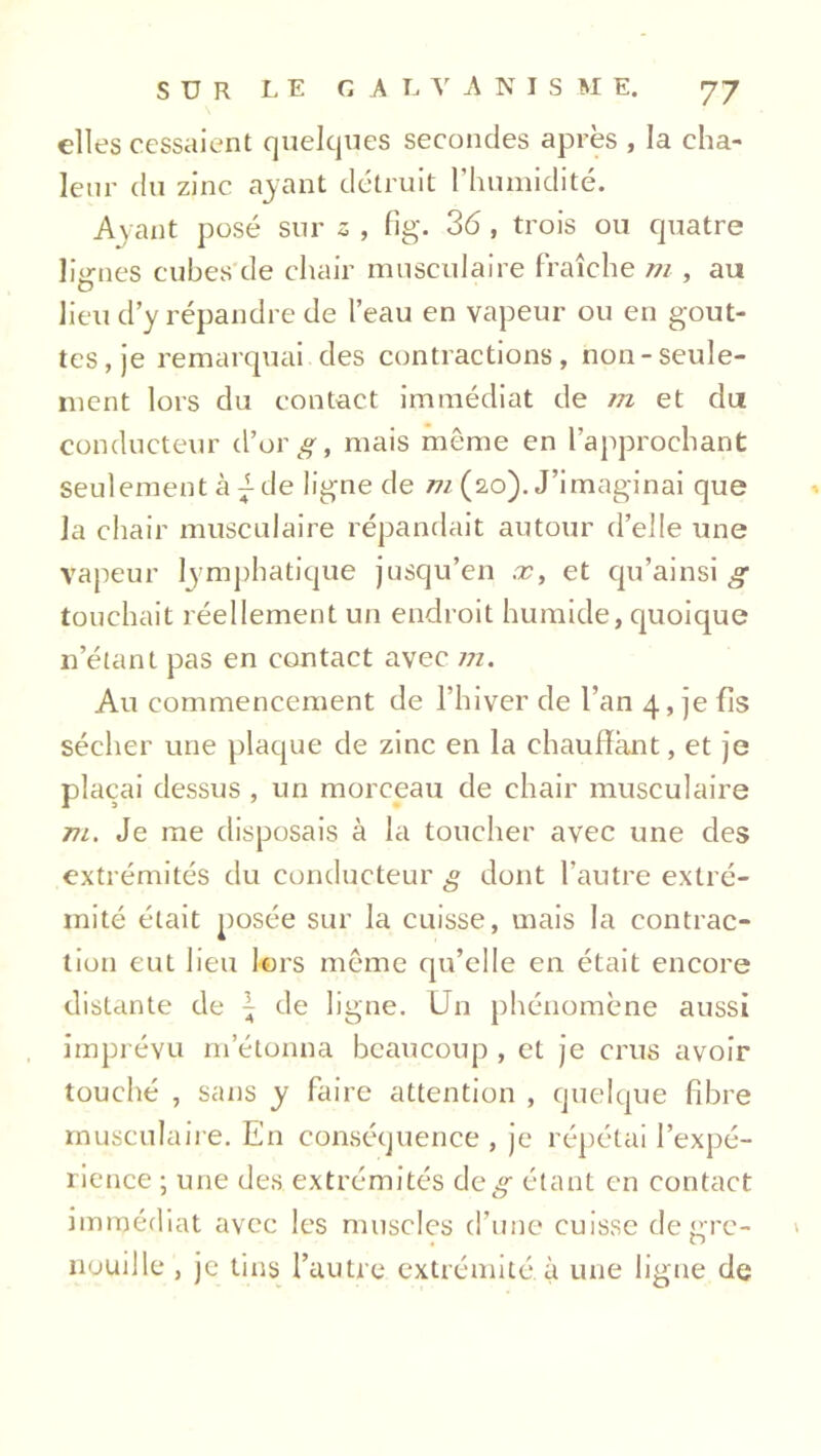 elles cessaient quelques secondes après , la cha- leur du zinc ayant détruit l’humidité. Ayant posé sur s , fig. 36, trois ou quatre lignes cubes de chair musculaire fraîche m , au lieu d’y répandre de l’eau en vapeur ou en gout- tes, je remarquai des contractions, non-seule- ment lors du contact immédiat de tn et du conducteur d’or#, mais même en l'approchant seulement à L de ligne de m (20). J’imaginai que la chair musculaire répandait autour d’elle une vapeur lymphatique jusqu’en x, et qu’ainsi g touchait réellement un endroit humide, quoique n’étant pas en contact avec m. Au commencement de l’hiver de l’an 4, je fis sécher une plaque de zinc en la chauffant, et je plaçai dessus , un morceau de chair musculaire vi. Je me disposais à la toucher avec une des extrémités du conducteur # dont l’autre extré- mité était posée sur la cuisse, mais la contrac- tion eut lieu lors même qu’elle en était encore distante de \ de ligne. Un phénomène aussi imprévu m’étonna beaucoup , et je crus avoir touché , sans y faire attention , quelque fibre musculaire. En conséquence , je répétai l’expé- rience ; une des extrémités de# étant en contact immédiat avec les muscles d’une cuisse de grc- » nouille , je tins l’autre extrémité, à une ligne de