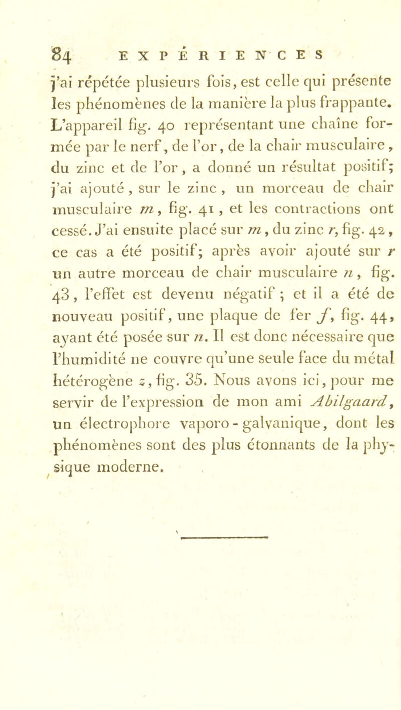 j’ai répétée plusieurs fois, est celle qui présente les phénomènes de la manière la plus frappante. L’appareil fig. 40 représentant une chaîne for- mée par le nerf, de l’or, de la chair musculaire , du zinc et de l’or, a donné un résultat positif; j’ai ajouté , sur le zinc , un morceau de chair musculaire in, fig. 41 , et les contractions ont cessé. J’ai ensuite placé sur m , du zinc r, fig. 42 , ce cas a été positif; après avoir ajouté sur r un autre morceau de chair musculaire n , fig. 43, l’effet est devenu négatif ; et il a été de nouveau positif, une plaque de fer f, fig. 44, ayant été posée sur n. 11 est donc nécessaire que l’humidité ne couvre qu’une seule face du métal hétérogène 2, fig. 35. Nous avons ici, pour me servir de l’expression de mon ami Abilgaard, un électrophore vaporo - galvanique, dont les phénomènes sont des plus étonnants de la phy- sique moderne.