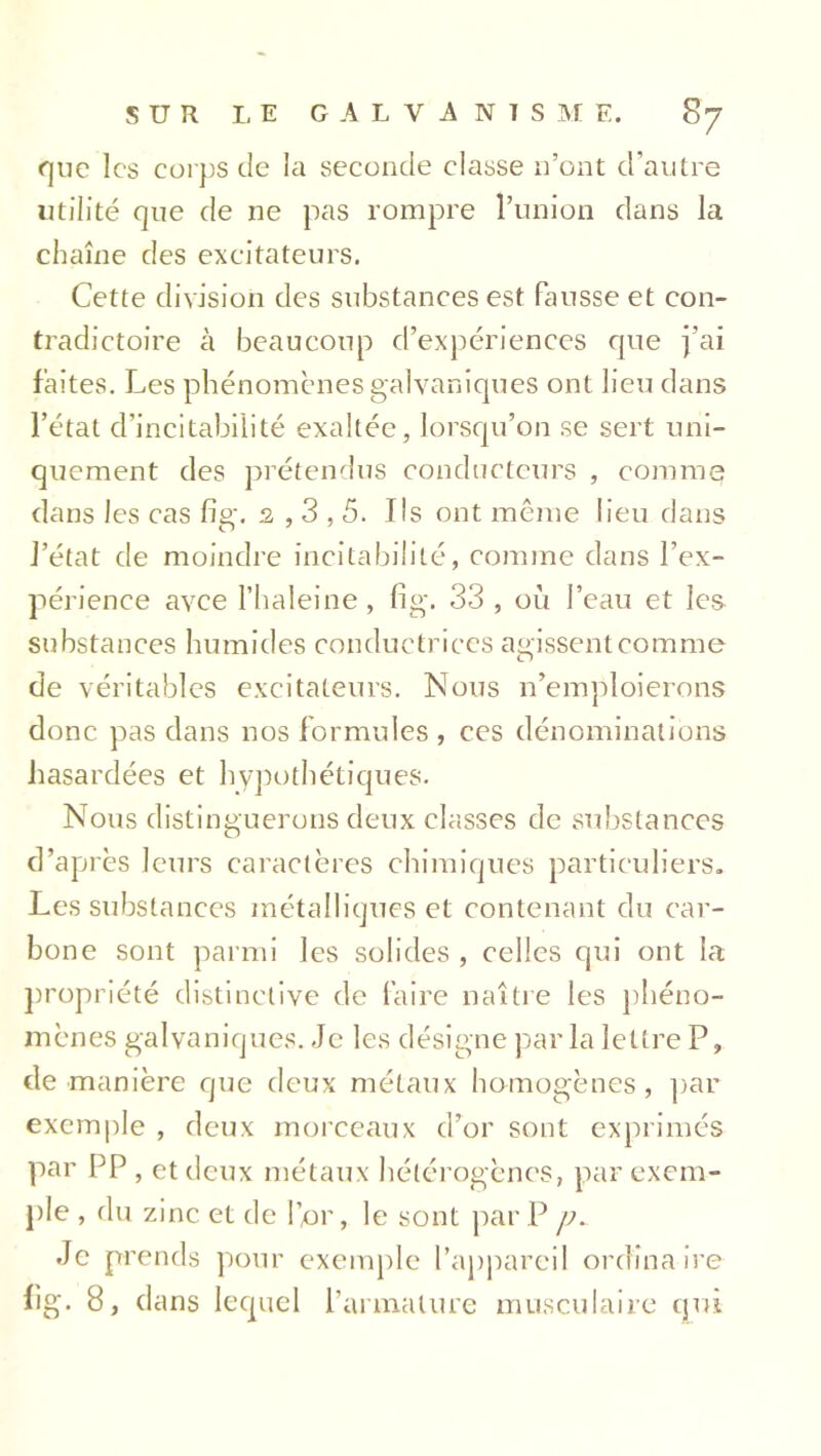 que les corps de la seconde classe n’ont d’autre utilité que de ne pas rompre l’union dans la chaîne des excitateurs. Cette division des substances est fausse et con- tradictoire à beaucoup d’expériences que j’ai faites. Les phénomènes galvaniques ont lieu dans l’état cl’incitabilité exaltée, lorsqu’on se sert uni- quement des prétendus conducteurs , comme dans les cas fig. 2,3,5. Ils ont même lieu dans l’état de moindre incitabilité, comme dans l’ex- périence avee l’haleine , fig. 33 , oit l’eau et les substances humides conductrices agissent comme de véritables excitateurs. Nous n’emploierons donc pas dans nos formules , ces dénominations hasardées et hypothétiques. Nous distinguerons deux classes de substances d’après leurs caractères chimiques particuliers. Les substances métalliques et contenant du car- bone sont parmi les solides , celles qui ont la propriété distinctive de faire naître les phéno- mènes galvaniques. Je les désigne par la lettre P, de manière que deux métaux homogènes, par exemple , deux morceaux d’or sont exprimés par PP, et deux métaux hétérogènes, par exem- ple , du zinc et de l’or, le sont par P p. Je prends pour exemple l'appareil ordinaire fig. 8, dans lequel l’armature musculaire qui