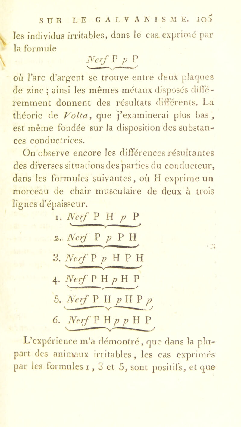 les individus irritables, dans le cas.exprimé par la formule Nef P p P où l’arc d’argent se trouve entre deux plaques de zinc ; ainsi les mêmes métaux disposés diiïë- remment donnent des résultats differents. La théorie de Volta, que j’examinerai plus bas, est meme fondée sur la disposition des substan- ces conductrices. On observe encore les différences résultantes des diverses situations des parties du conducteur, dans les formules suivantes, où il exprime un morceau de chair musculaire de deux à trois lignes d’épaisseur. i. Nerf P H p P * uni ^ - s. Nef P p P H 3. Nef P/?HPH 4. Nef P H p H P  — N' ——^ 5. Nef P H p H P p \ 1 m » 6. Nef P H p p H P L’expérience m’a démontré, que dans la plu- part des animaux irritables, les cas exprimés