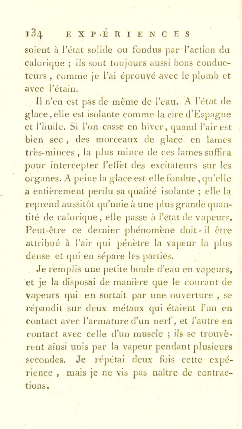 soient à l’état solide on fondus par l’action du calorique ; ils sont toujours aussi bons conduc- teurs , comme je l’ai éprouvé avec le plomb et avec l’étain. Il n’en est pas de meme de l’eau. A l’état de glace,elle est isolante comme la cire d’Espagne et l’huile. Si l’on casse en hiver, quand l’air est bien sec , des morceaux de glace en lames très-minces, la plus mince de ces lames suffira pour intercepter l’effet des excitateurs sur les organes. A peine la glace est-elle fondue, qu’elle a entièrement perdu sa qualité isolante ; elle la reprend aussitôt qu’unie à une plus grande quan- tité de calorique, elle passe à l’état de vapeurs. Peut-être ce dernier phénomène doit-il être attribué à l’air qui pénètre la vapeur la plus dense et qui en sépare les parties. Je remplis une petite boule d’eau en vapeurs, et je la disposai de manière que le courant de vapeurs qui en sortait par une ouverture , se répandit sur deux métaux qui étaient l’un en contact avec l’armature d’un nerf, et l’autre en contact avec celle d’un muscle ; ils se trouvè- rent ainsi unis par la vapeur pendant plusieurs secondes. Je répétai deux fois cette expé- rience , mais je ne vis pas naître de contrac- tions.