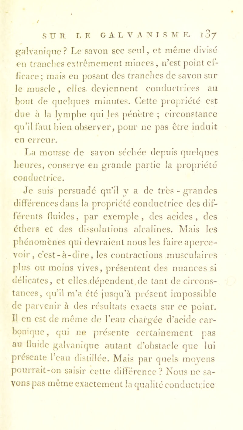 / SUR LE C A L V A N i S M E. ! Zj galvanique? Le savon sec seul, et meme divisé en tranches extrêmement minces , n’est point ef- ficace; mais en posant des tranches de savon sur le muscle, elles deviennent conductrices au bout de quelques minutes. Cette propriété est due à la lymphe qui les pénètre ; circonstance qu’il faut bien observer, pour ne pas être induit en erreur. La mousse de savon séchée depuis quelques heures, conserve en grande partie la propriété conductrice. Je suis persuadé qu’il y a de très - grandes différences dans la propriété conductrice des dif- férents fluides, par exemple, des acides, des éthers et des dissolutions alcalines. Mais les phénomènes qui devraient nous les faire aperce- voir, c’est-à-dire, les contractions musculaires plus ou moins vives, présentent des nuances si délicates, et ellesdépendent de tant de circons- tances, qu’il m’a été jusqu’à présent impossible de parvenir à des résultats exacts sur ce point. Il en est de même de l’eau chargée d’acide car- bonique, qui ne présente certainement pas au fluide galvanique autant d’obstacle que lui présente l’eau distillée. Mais par quels moyens pourrait-on saisir cette différence? Nous ne sa- vons pas même exactement la qualité conductrice