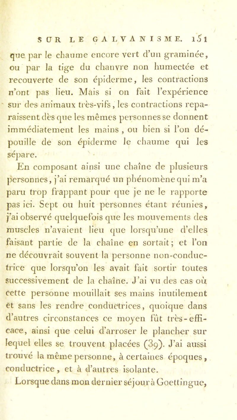 que par le chaume encore vert d’un graminée, ou par la tige du chanvre non humectée et recouverte de son épiderme, les contractions n’ont pas lieu. Mais si on fait l’expérience ' sur des animaux très-vifs, les contractions repa- raissent dès que les memes personnes se donnent immédiatement les mains , ou bien si l’on dé- pouille de son épiderme le chaume qui les sépare. En composant ainsi une chaîne de plusieurs personnes, j’ai remarqué un phénomène qui m’a paru trop frappant pour que je ne le rapporte pas ici. Sept ou huit personnes étant réunies, j’ai observé quelquefois que les mouvements des muscles n’avaient lieu que lorsqu’une d’elles faisant partie de la chaîne en sortait; et l’on ne découvrait souvent la personne non-conduc- trice que lorsqu’on les avait fait sortir toutes successivement de la chaîne. J’ai vu des cas où cette personne mouillait ses mains inutilement et sans les rendre conductrices, quoique dans d’autres circonstances ce moyen fût très-effi- cace, ainsi que celui d'arroser Je plancher sur lequel elles se trouvent placées (3q). J’ai aussi trouvé la même personne, à certaines époques, conductrice, et à d’autres isolante. Lorsque dans mon dernier séjour à Goettingue,