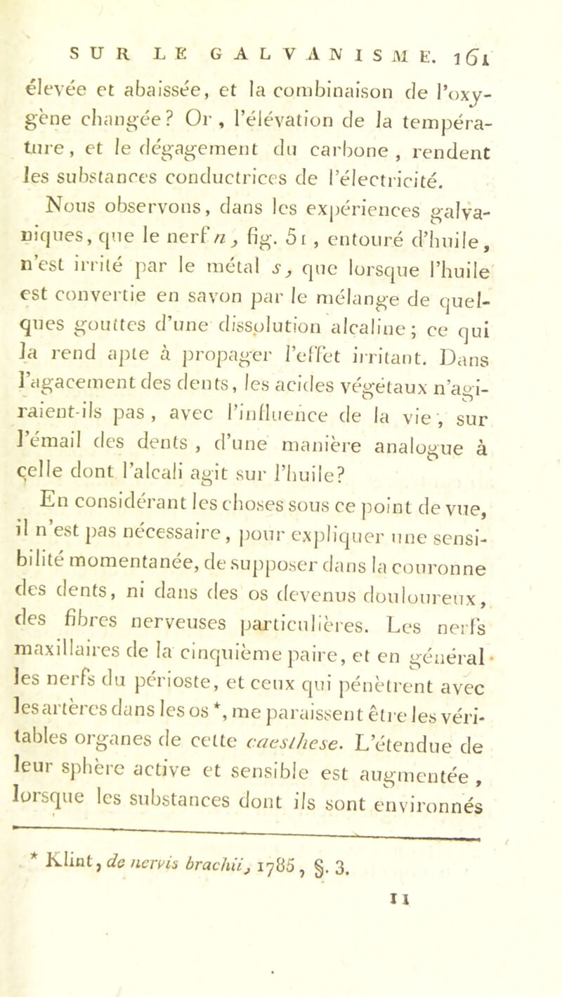 élevée et abaissée, et la combinaison de l’oxy- gène changée? Or, l’élévation de la tempéra- ture, et le dégagement du carbone, rendent les substances conductrices de l’électricité. Nous observons, dans les expériences galva- niques, que le nerf/z, fig. 5i , entouré d’huile, n’est irrité par le métal s, que lorsque l’huile est convertie en savon par le mélange de quel- ques gouttes d’une dissolution alcaline; ce qui la rend apte à propager l’effet irritant. Dans l’agacement des dents, les acides végétaux n’agi- raient-ils pas, avec l’influence de la vie, sur 1 émail des dents , d’une manière analogue à qelle dont l’alcali agit sur l’huile? En considérant les choses sous ce point de vue, il n est pas nécessaire, pour expliquer une sensi- bilité momentanée, de supposer dans la couronne des dents, ni dans des os devenus douloureux, des fibres nerveuses particulières. Les nerfs maxillaires de la cinquième paire, et en général les nerfs du périoste, et ceux qui pénètrent avec les artères dans les os *, me paraissent être les véri- tables organes de cette cacslhcse. L'étendue de leur sphère active et sensible est augmentée , lorsque les substances dont ils sont environnés * Klint j de nervis bracliii, 1785 , §. 3.