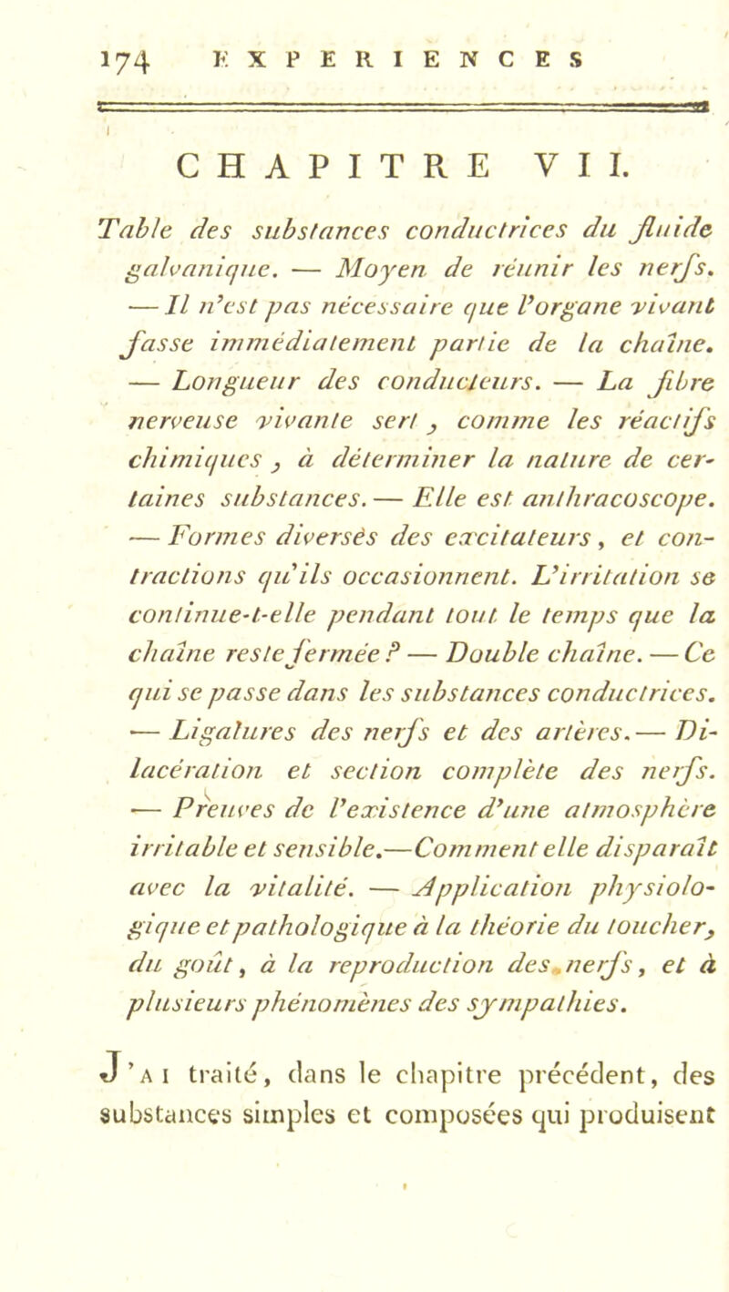 i CHAPITRE VII. Table des substances conductrices du fluide galvanique. — Moyen de réunir les nerfs. — Il n’est pas nécessaire que l’organe vivant fasse immédiatement partie de la chaîne. — Longueur des conducteurs. — La fibre nerveuse vivante sert , comme les réactifs chimiques } à déterminer la nature de cer- taines substances. — Elle est anthracoscope. — Formes diversés des excitateurs, et con- tractions qu'ils occasionnent. L’irritation se continue-t-elle pendant tout le temps que la chaîne reste fermée ? — Double chaîne. — Ce K» qui se passe dans les substances conductrices. •— Ligatures des nerfs et des artères.— Di- lacération et section complète des nerfs. ■— Preuves de l’existence d’une atmosphère irritable et sensible.—Comment elle disparaît avec la vitalité. — Application physiolo- gique et pathologique à la théorie du toucher, du goût, à la reproduction des„ nerfs, et à plusieurs phénomènes des sympathies. J’ai traité, dans le chapitre précédent, des substances simples et composées qui produisent