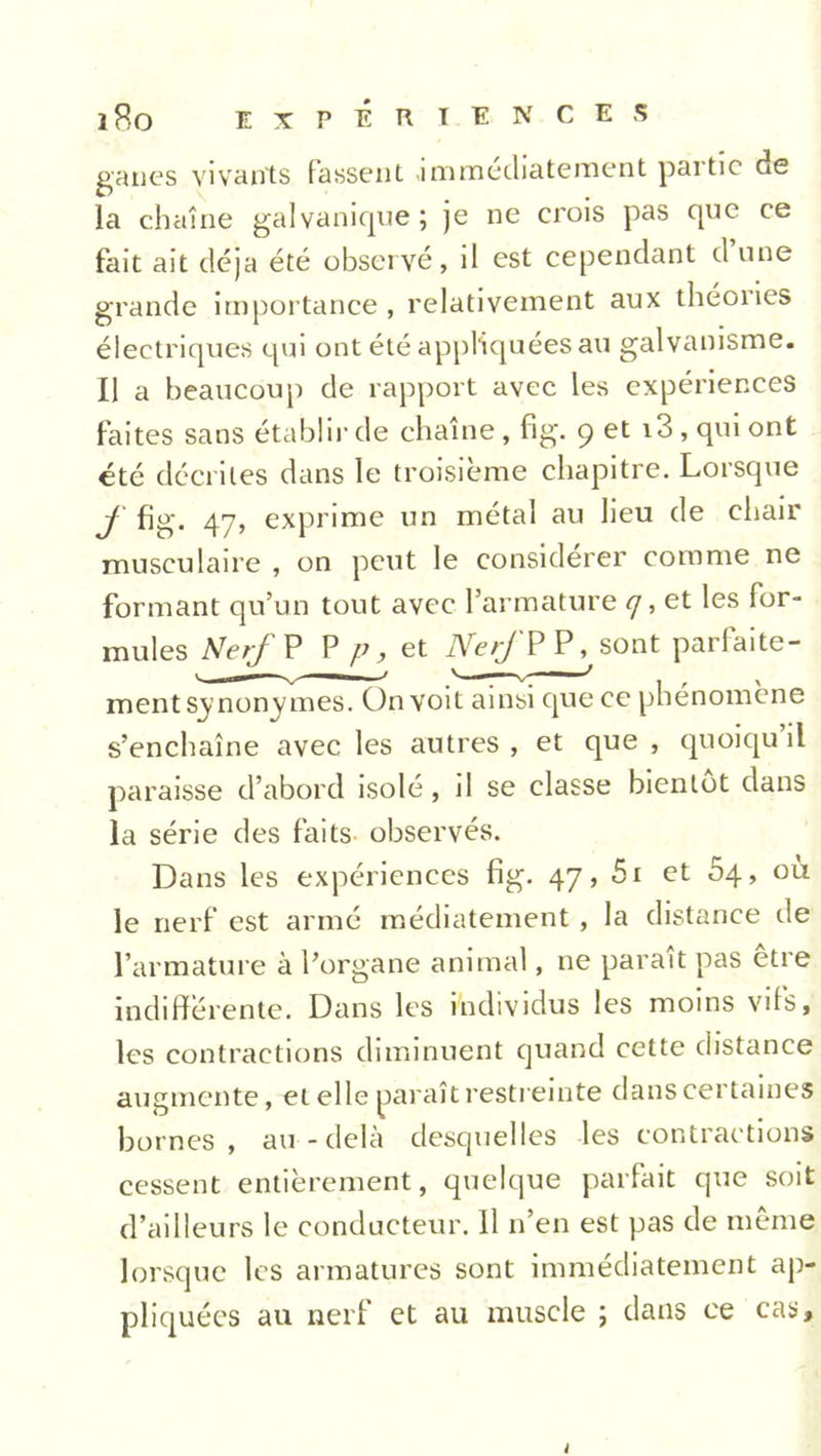 ganes vivants fassent immédiatement paitic de la chaîne galvanique; je ne crois pas que ce fait ait déjà été observé, il est cependant d une grande importance, relativement aux théones électriques qui ont été appliquées au galvanisme. Il a beaucoup de rapport avec les expériences faites sans établir de chaîne, fig. 9 et i3 , qui ont été décrites dans le troisième chapitre. Lorsque f fig. 47, exprime un métal au lieu de chair musculaire , on peut le considérer comme ne formant qu’un tout avec l’armature <7, et les for- mules Nerf P P p, et Nerf PP, sont parfaite- ment synonymes. On voit ainsi que ce phénomène s’enchaîne avec les autres, et que , quoiqu il paraisse d’abord isolé, il se classe bientôt dans la série des faits observés. Dans les expériences fig. 47, 51 et 54, ou le nerf est armé médiatement, la distance de l’armature à l’organe animal, ne paraît pas être indifférente. Dans les individus les moins vifs, les contractions diminuent quand cette distance augmente, et elle paraît restreinte dans certaines bornes, au-delà desquelles les contractions cessent entièrement, quelque parfait que soit d’ailleurs le conducteur. 11 n’en est pas de même lorsque les armatures sont immédiatement ap- pliquées au nerf et au muscle ; dans ce cas.