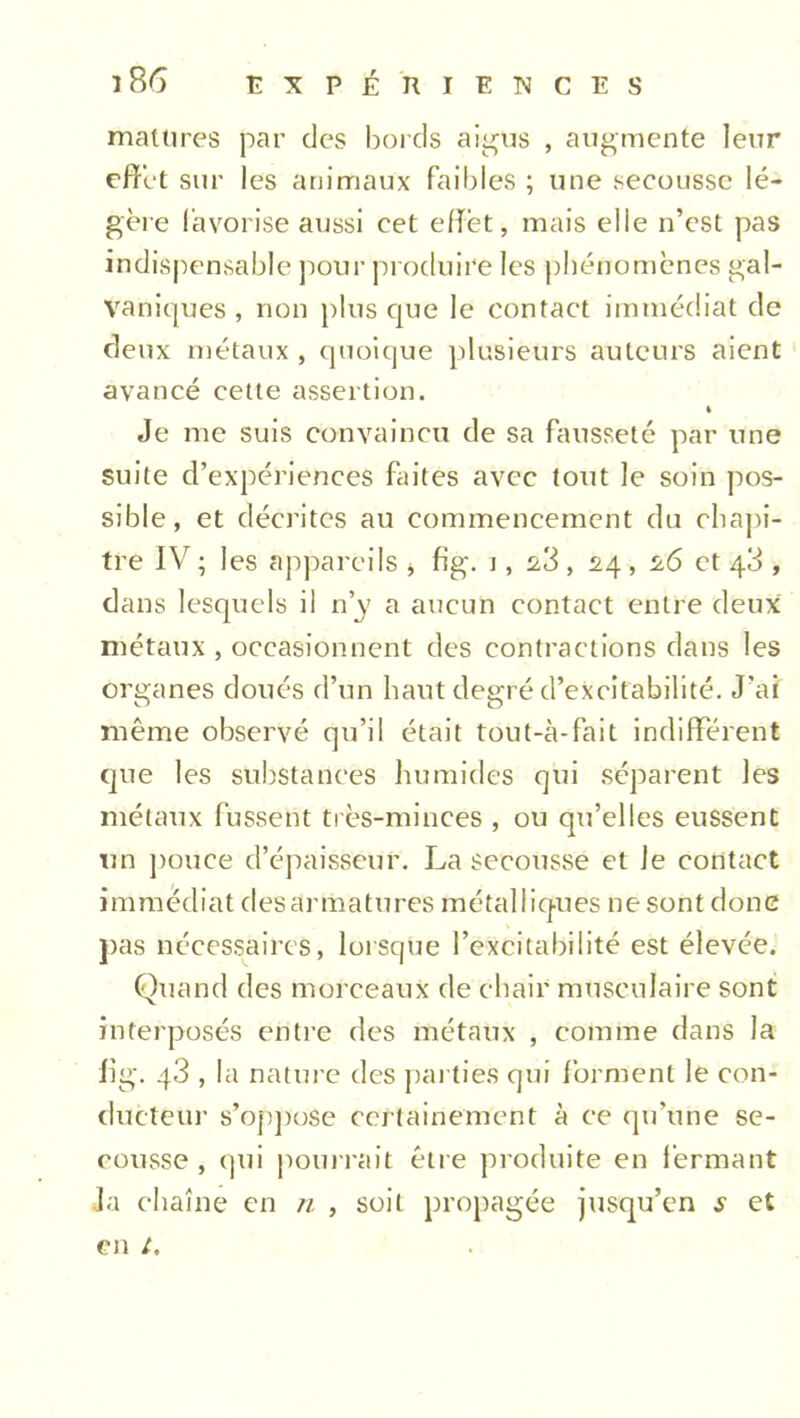 matures par des bords aigus , augmente leur effet sur les animaux faibles ; une secousse lé- gère favorise aussi cet effet, mais elle n’est pas indispensable pour produire les phénomènes gal- vaniques , non plus que le contact immédiat de deux métaux, quoique plusieurs auteurs aient avancé cette assertion. » Je me suis convaincu de sa fausseté par une suite d’expériences faites avec tout le soin pos- sible, et décrites au commencement du chapi- tre IV ; les appareils > fig. i, , 24 , ^6 et 40 , dans lesquels il n’y a aucun contact entre deux métaux , occasionnent des contractions dans les organes doués d’un haut degré d’excitabilité. J'ai même observé qu’il était tout-à-fait indifférent que les substances humides qui séparent les métaux fussent très-minces , ou qu’elles eussent un pouce d’épaisseur. La secousse et Je contact immédiat desarmatures métalliques ne sont donc pas nécessaires, lorsque l’excitabilité est élevée. Quand des morceaux de chair musculaire sont interposés entre des métaux , comme dans la Iig. q3 , la nature des parties qui forment le con- ducteur s’oppose certainement à ce qu’une se- cousse , qui pourrait être produite en fermant Ja chaîne en n , soit propagée jusqu’en s et en /.