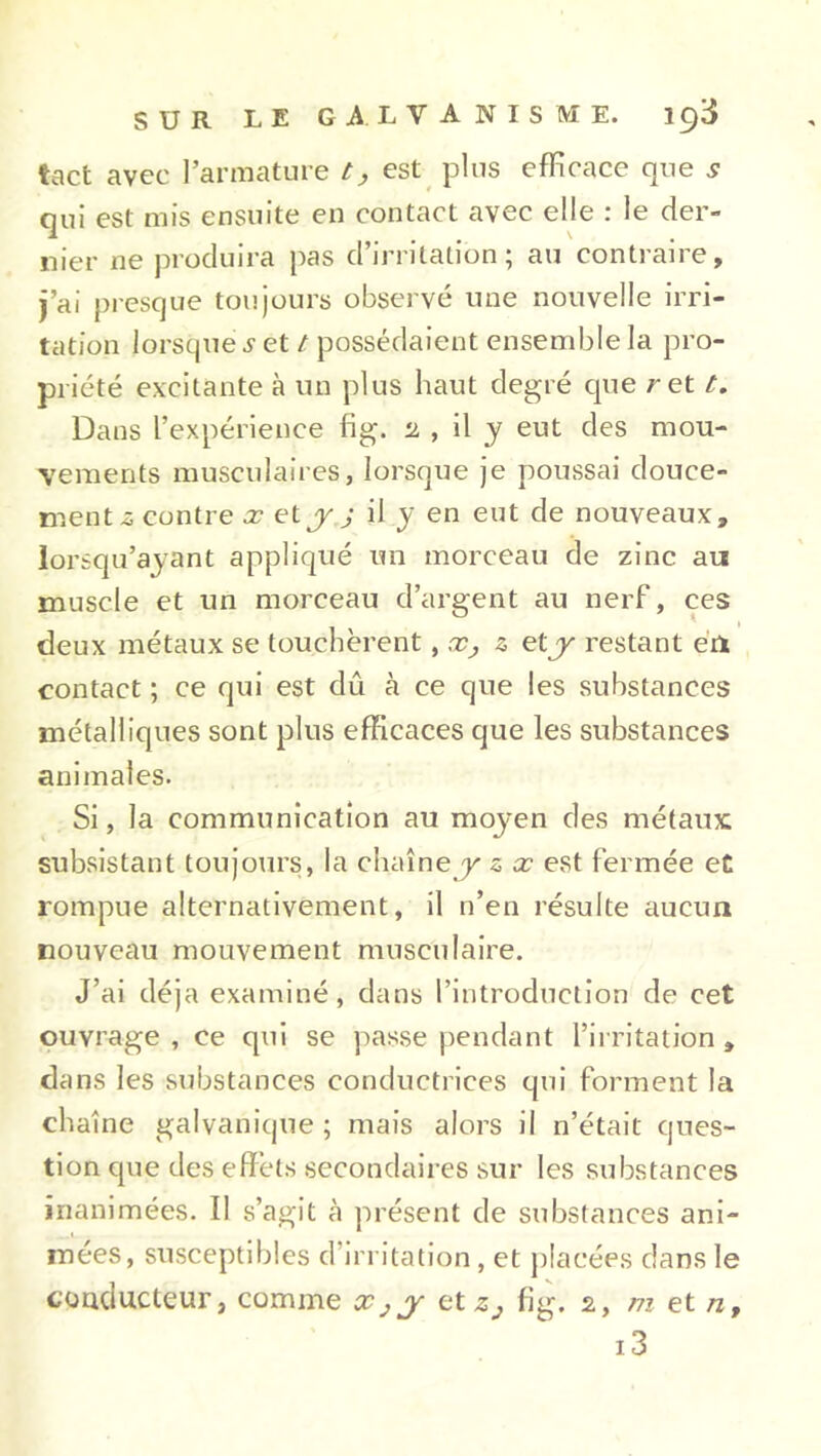 tact avec l’armature t, est plus efficace que .? qui est mis ensuite en contact avec elle : le der- nier ne produira pas d’irritation; au contraire, j’ai presque toujours observé une nouvelle irri- tation lorsque i'et / possédaient ensemble la pro- priété excitante à un plus haut degré que re11. Dans l’expérience fig. 2 , il y eut des mou- vements musculaires, lorsque je poussai douce- ment-s contre x et y j il y en eut de nouveaux, lorsqu’ayant appliqué un morceau de zinc au muscle et un morceau d’argent au nerf, ces deux métaux se touchèrent, s et j restant eu contact ; ce qui est dû à ce que les substances métalliques sont plus efficaces que les substances animales. Si, la communication au mojen des métaux subsistant toujours, la chaîne y z x est fermée et rompue alternativement, il n’en résulte aucun nouveau mouvement musculaire. J’ai déjà examiné, dans l’introduction de cet ouvrage, ce qui se passe pendant l’irritation, dans les substances conductrices qui forment la chaîne galvanique; mais alors il n’était ques- tion que des effets secondaires sur les substances inanimées. Il s’agit à présent de substances ani- mées, susceptibles d’irritation, et placées dans le conducteur, comme Xjj et z3 fig. 2, m et n, i3