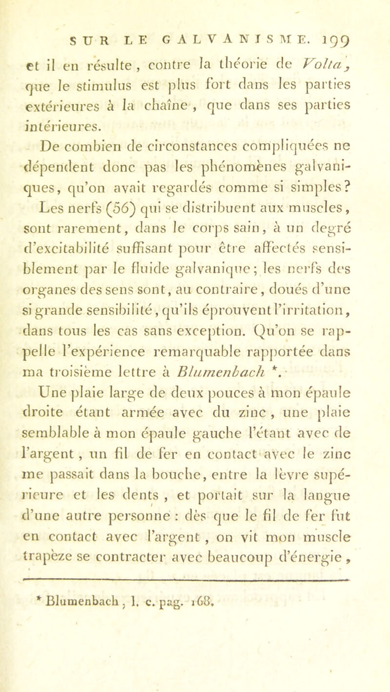 et il en résulte, contre la théorie de Volta, que le stimulus est plus fort dans les parties extérieures à la chaîne , que dans ses parties intérieures. De combien de circonstances compliquées ne dépendent donc pas les phénomènes galvani- ques, qu’on avait regardés comme si simples? Les nerfs (56) qui se distribuent aux muscles, sont rarement, dans le corps sain, à un degré d’excitabilité suffisant pour être affectés sensi- blement par le fluide galvanique; les nerfs des organes des sens sont, au contraire, doués d’une si grande sensibilité, qu’ils éprouvent l’irritation, dans tous les cas sans exception. Qu’on se rap- pelle l’expérience remarquable rapportée dans ma troisième lettre à Blumenbach *. Une plaie large de deux pouces à mon épaule droite étant armée avec du zinc , une plaie semblable à mon épaule gauche l’étant avec de l’argent , un fil de fer en contact avec le zinc me passait dans la bouche, entre la lèvre supé- rieure et les dents , et portait sur la langue d’une autre personne : dès que le fil de fer fut en contact avec l’argent , on vit mon muscle trapèze se contracter avec beaucoup d’énergie ,