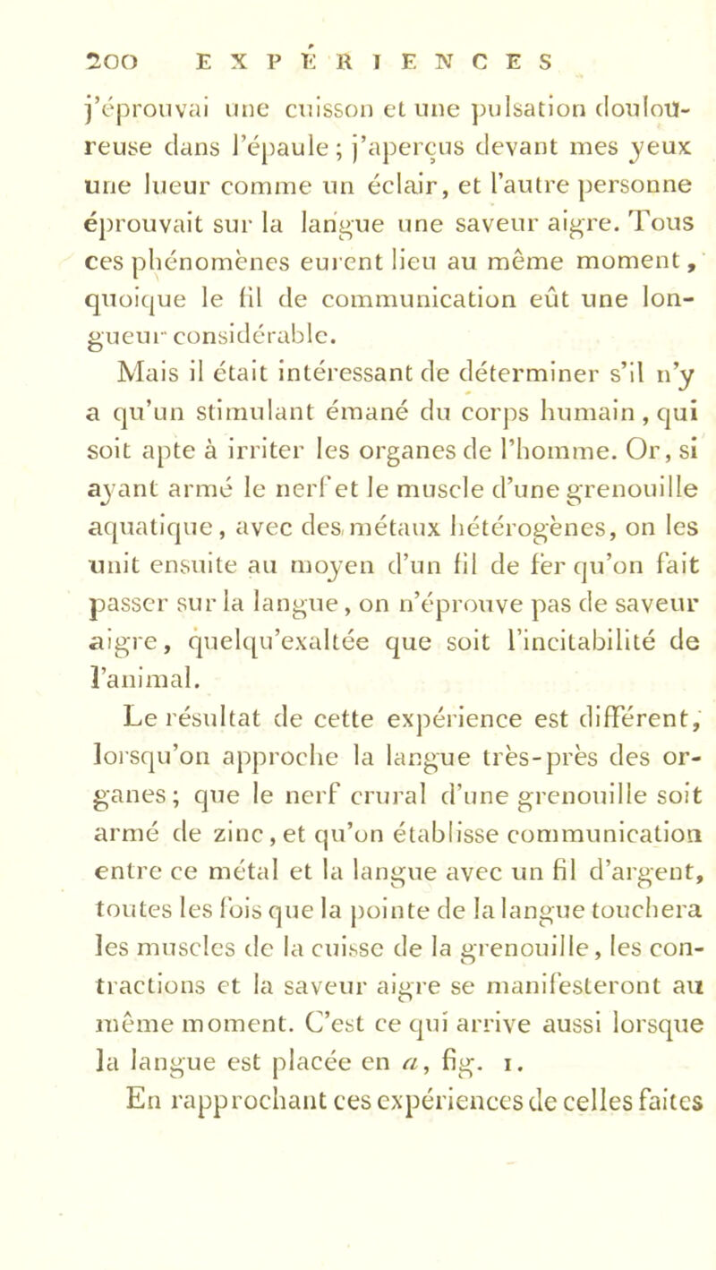 j’éprouvai une cuisson et une pulsation doulou- reuse dans l’épaule; j’aperçus devant mes jeux une lueur comme un éclair, et l’autre personne éprouvait sur la langue une saveur aigre. Tous ces phénomènes eurent lieu au même moment, quoique le (il de communication eût une lon- gueur- considérable. Mais il était intéressant de déterminer s’il n’y a qu’un stimulant émané du corps humain, qui soit apte à irriter les organes de l’homme. Or, si ayant armé le nerf et le muscle d’une grenouille aquatique, avec des,métaux hétérogènes, on les unit ensuite au moyen d’un fil de fer qu’on fait passer sur la langue, on n’éprouve pas de saveur aigre, quelqu’exaltée que soit l’incitabilité de l’animal. Le résultat de cette expérience est différent, lorsqu’on approche la langue très-près des or- ganes; que le nerf crural d’une grenouille soit armé de zinc, et qu’on établisse communication entre ce métal et la langue avec un fil d’argent, toiites les fois que la pointe de la langue touchera les muscles de la cuisse de la grenouille, les con- tractions et la saveur aiare se manifesteront au O même moment. C’est ce qui arrive aussi lorsque la langue est placée en a, fig. i. En rapprochant ces expériences de celles faites