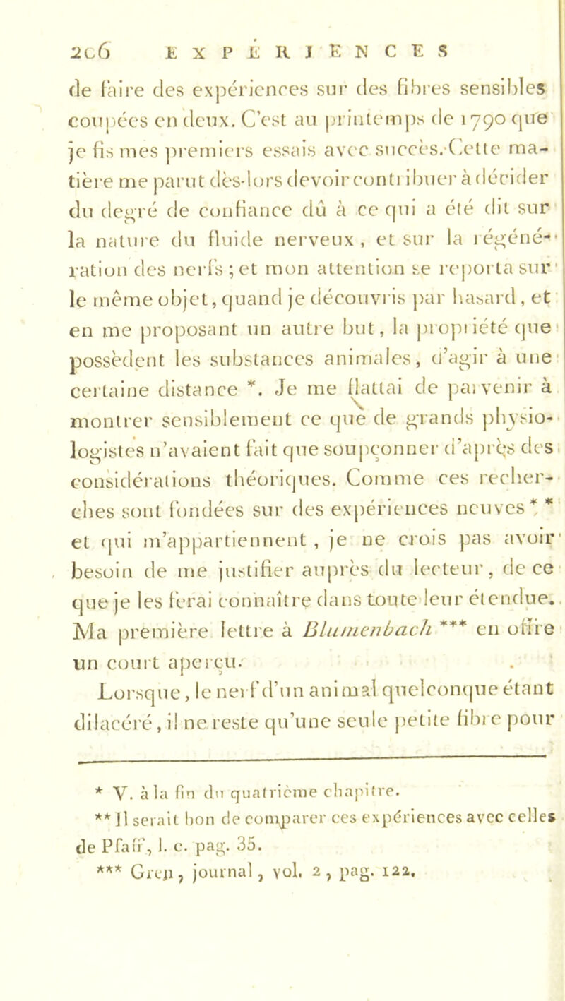 de faire des expériences sur des fibres sensibles coupées en deux. C cst au printemps de 1790 que je fis mes premiers essais avec succès. Cette ma- tière me parut dès-lors devoir conti ibuer à décider du degré de confiance du à ce qui a été dit sur la nature du fluide nerveux , et sur la i égéné-’ ration des nerfs; et mon attention se reporta sur1 le même objet, quand je découvris par hasard, et en me proposant un autre but, la propriété que possèdent les substances animales, d’agir à une certaine distance *. Je me flattai de pat venir à montrer sensiblement ce que de grands physio- logistes n’avaient fait que soupçonner d’après des considérations théoriques. Comme ces recher- ches sont fondées sur des expériences neuves* * et qui m’appartiennent, je ne crois pas avoir besoin de me justifier auprès du lecteur, de ce que je les ferai connaître dans toute leur étendue. Ma première lettre à Blumenbach *** en ofïfe un court aperçu. Lorsque, le nerf cl’un animal quelconque étant dilacéré, i! ne reste qu’une seule petite fibre pour * V. à la fin du quatrième chapitre. ** Il serait bon de comparer ces expériences avec celles de Pfaff, 1. e. pag. 35. *** Greji, journal, vol. 2, pag. 122.