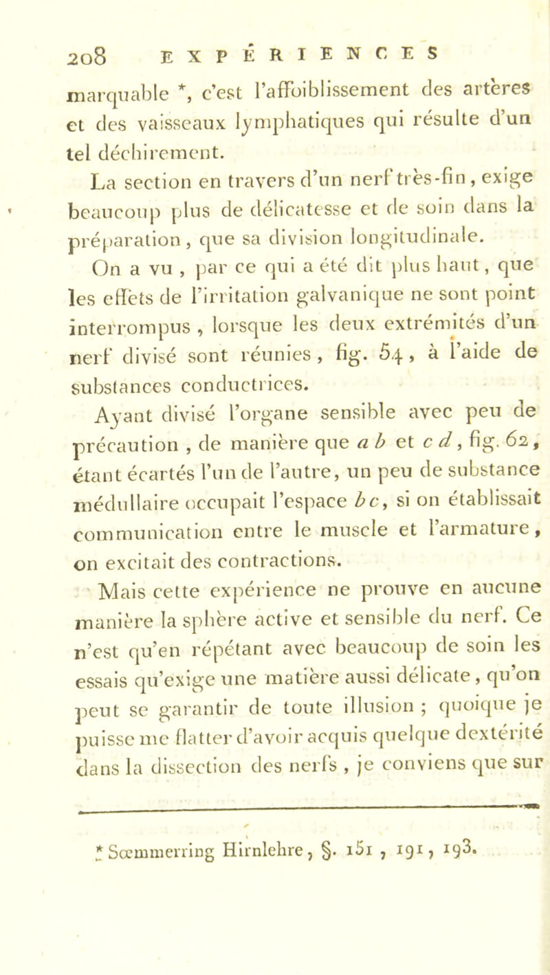 marquable *, c’est l’afFoiblissement des artères et des vaisseaux lymphatiques qui résulte d’un tel déchirement. La section en travers d’un nerf très-fin, exige beaucoup plus de délicatesse et de soin dans la préparation, que sa division longitudinale. On a vu , par ce qui a été dit plus haut, que les eflèts de l’irritation galvanique ne sont point interrompus , lorsque les deux extrémités d’un nerf divisé sont réunies , fig. 5q , à l’aide de substances conductrices. Ayant divisé l’organe sensible avec peu de précaution , de manière que a b et c d, fig. 62, étant écartés l’un de l’autre, un peu de substance médullaire occupait l’espace bc, si on établissait communication entre le muscle et l’armature, on excitait des contractions. Mais cette expérience ne prouve en aucune manière la sphère active et sensible du nerf. Ce n’est qu’en répétant avec beaucoup de soin les essais qu’exige une matière aussi délicate, qu on peut se garantir de toute illusion ; quoique je puisse me flatter d’avoir acquis quelque dextérité dans la dissection des nerfs , je conviens que sur * Scemmerring Hirnlehre, §. i5i , 191, *9^»