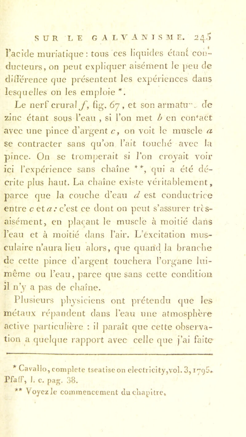 l’acide muriatique: tous ces liquides étant con- ducteurs, on peut expliquer aisément le peu de différence que présentent les expériences dans lesquelles on les emploie *. Le nerf crural f, fig. 67, et son armatu. de zinc étant sous l’eau , si l’on met b en con'act avec une pince d’argent c, on voit le muscle a se contracter sans qu’on l’ait louché avec la pince. On se tromperait si l’on croyait voir ici l'expérience sans chaîne **, qui a été dé- crite plus haut. La chaîne existe véritablement, parce que la couche d’eau d est conductrice entre c et a: c’est ce dont on peut s’assurer très- aisément, en plaçant le muscle à moitié dans l’eau et à moitié dans l’air. L’excitation mus- culaire n’aura lieu alors, que quand la branche de cette pince d’argent touchera l’organe lui- même ou l’eau, parce que sans cette condition il n’y a pas de chaîne. Plusieurs physiciens ont prétendu que les métaux répandent dans l’eau une atmosphère active particulière : il paraît que cette observa- tion a quelque rapport avec celle que j’ai faite * Cavallo, complote tseatisc on electricity,vol. 3,179$». Pfaff, I. c. pag. 38. ** Voyez le commencement du chapitre.