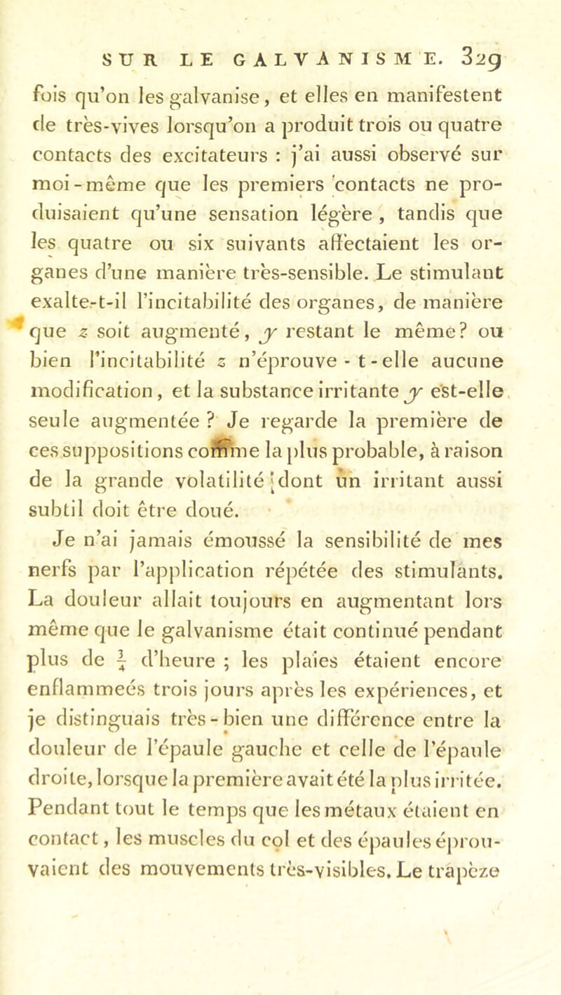 fois qu’on les galvanise, et elles en manifestent de très-vives lorsqu’on a produit trois ou quatre contacts des excitateurs : j’ai aussi observé sur moi-même que les premiers contacts ne pro- duisaient qu’une sensation légère , tandis que les quatre ou six suivants affectaient les or- ganes d’une manière très-sensible. Le stimulant exalte-t-il l’incitabilité des organes, de manière que ^ soit augmenté, y restant le même? ou bien l’incitabilité s n’éprouve - t - elle aucune modification, et la substance irritante y est-elle seule augmentée ? Je regarde la première de ces suppositions comme la plus probable, à raison de la grande volatilité [dont ùn irritant aussi subtil doit être doué. Je n’ai jamais émoussé la sensibilité de mes nerfs par l’application répétée des stimulants. La douleur allait toujours en augmentant lors même que le galvanisme était continué pendant plus de \ d’heure ; les plaies étaient encore enflammeés trois jours après les expériences, et je distinguais très-bien une différence entre la douleur de l’épaule gauche et celle de l’épaule droite, lorsque la première avait été la plus irritée. Pendant tout le temps que les métaux étaient en contact, les muscles du col et des épaules éprou- vaient des mouvements très-visibles. Le trapèze