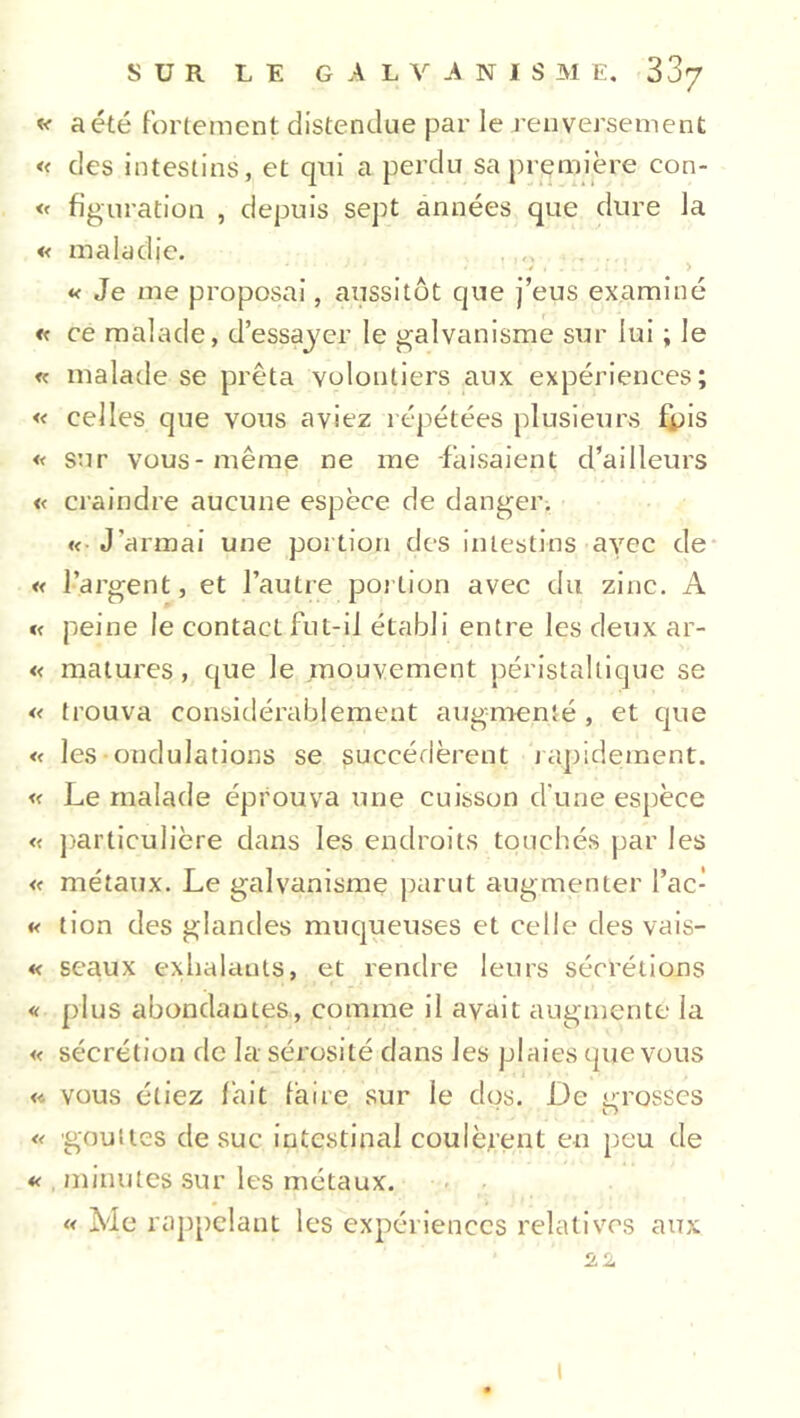 « a été fortement distendue par le renversement « des intestins, et qui a perdu sa première eon- « figuration , depuis sept années que dure la « maladie. « Je me proposai, aussitôt que j’eus examiné « ce malade, d’essayer le galvanisme sur lui ; le « malade se prêta volontiers aux expériences; « celles que vous aviez répétées plusieurs fipis « sur vous-même ne me faisaient d’ailleurs « craindre aucune espèce de danger. « J’armai une portion des intestins avec de « l’argent, et l’autre portion avec du zinc. A « peine le contact fut-il établi entre les deux ar- « matures, que le mouvement péristaltique se « trouva considérablement augmenté , et que « les ondulations se succédèrent rapidement. « Le malade éprouva une cuisson d une espèce « particulière dans les endroits touchés par les « métaux. Le galvanisme parut augmenter l’ac- « tion des glandes muqueuses et celle des vais- « seaux exhalauts, et rendre leurs sécrétions « plus abondantes, comme il avait augmente la « sécrétion de la sérosité dans les plaies que vous « vous étiez fait faire sur le dos. De crosses r> « gouttes de suc intestinal coulèrent en peu de « minutes sur les métaux. « Me rappelant les expériences relatives aux 22 I