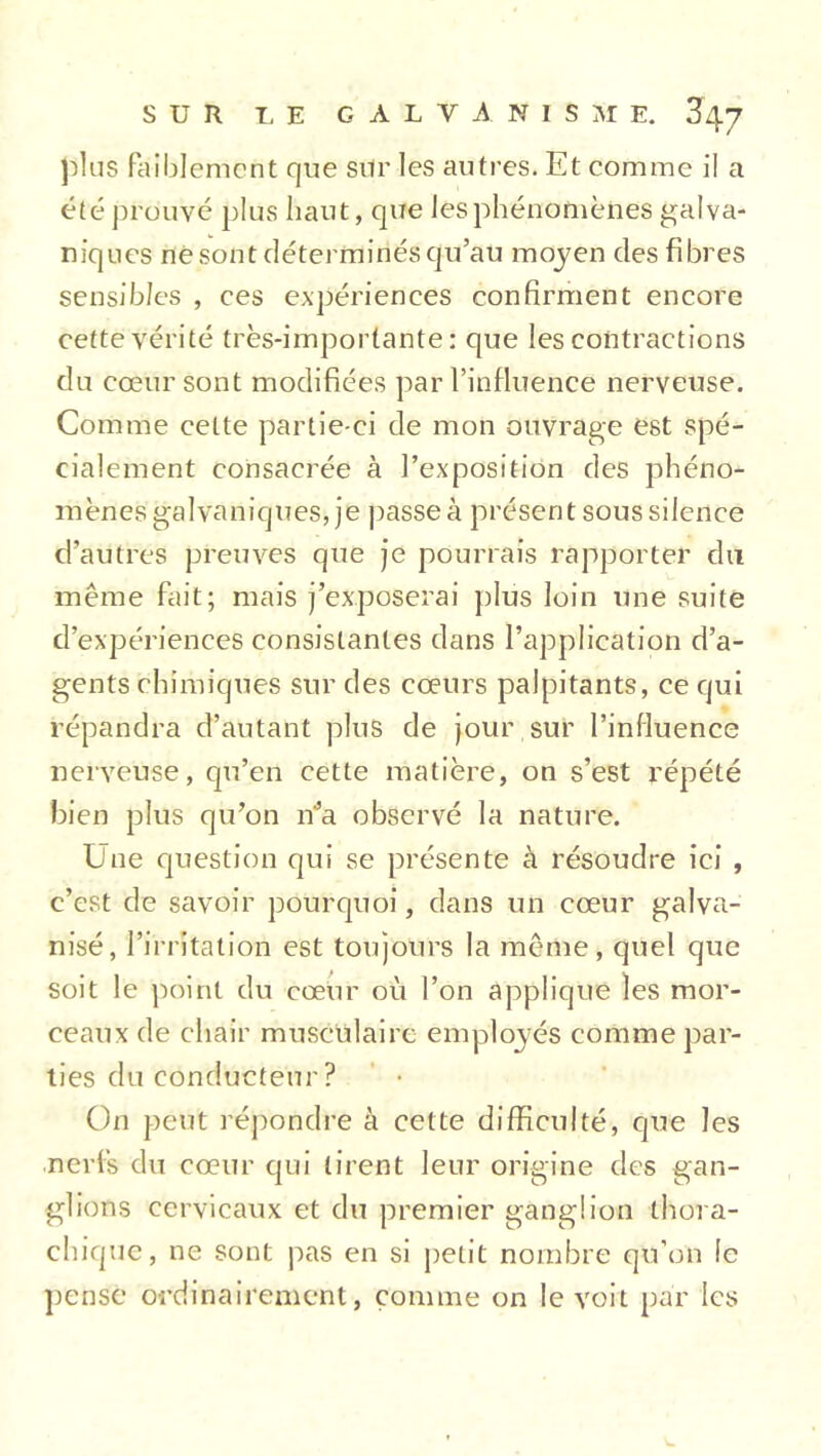 plus faiblement que sur les autres. Et comme il a été prouvé plus haut, que les phénomènes galva- niques ne sont déterminés qu’au moyen des fibres sensibles , ces expériences confirment encore cette vérité très-importante: que les contractions du cœur sont modifiées par l’influence nerveuse. Comme celte partie-ci de mon ouvrage est spé- cialement consacrée à l’exposition des phéno- mènes galvaniques, je passeà présent sous silence d’autres preuves que je pourrais rapporter du même fait; mais j’exposerai plus loin une suite d’expériences consistantes dans l’application d’a- gents chimiques sur des cœurs palpitants, ce qui répandra d’autant plus de jour sur l’influence nerveuse, qu’en cette matière, on s’est répété bien plus qu’on n’a observé la nature. Une question qui se présente à résoudre ici , c’est de savoir pourquoi, dans un cœur galva- nisé, l’irritation est toujours la même, quel que soit le point du cœur où l’on applique les mor- ceaux de chair musculaire employés comme par- ties du conducteur? On peut répondre à cette difficulté, que les nerfs du cœur qui tirent leur origine des gan- glions cervicaux et du premier ganglion thora- chiquc, ne sont pas en si petit nombre qu’on le pense ordinairement, comme on le voit par les