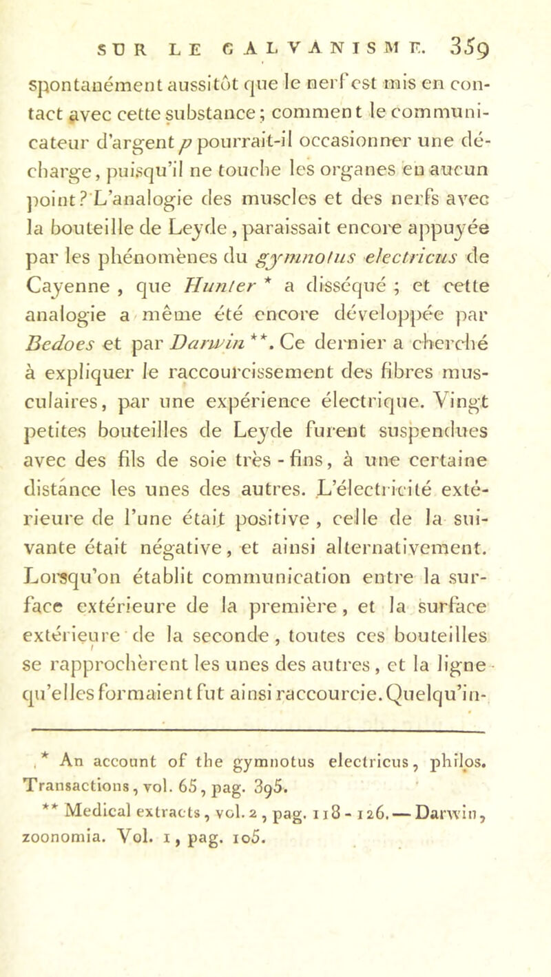 spontanément aussitôt que le nerl est mis en con- tact avec cette substance ; comment le communi- cateur d’argent ^pourrait-il occasionner une dé- charge, puisqu’il ne touche les organes eu aucun point? L’analogie des muscles et des nerfs avec la bouteille de Leyde , paraissait encore appuyée par les phénomènes du gymnotus electricus de Cayenne , que Hunier * a disséqué ; et cette analogie a même été encore développée par Bedoes et par Darwin **. Ce dernier a cherché à expliquer le raccourcissement des fibres mus- culaires, par une expérience électrique. Vingt petites bouteilles de Leyde furent suspendues avec des fils de soie très - fins, à une certaine distance les unes des autres. L’électricité exté- rieure de l’une était positive, celle de la sui- vante était négative, et ainsi alternativement. Lorsqu’on établit communication entre la sur- face extérieure de la première, et la surface extérieure de la seconde , toutes ces bouteilles I se rapprochèrent les unes des autres, et la ligne qu’elles formaient fut ainsi raccourcie. Quelqu’in- * An account of the gymnotus electricus, philos. Transactions, vol. 65, pag. 3<)5. ** Medical extracts, vol.2 , pag. 118- 126. — Danvin, zoonomia. Vol. 1, pag. io5.