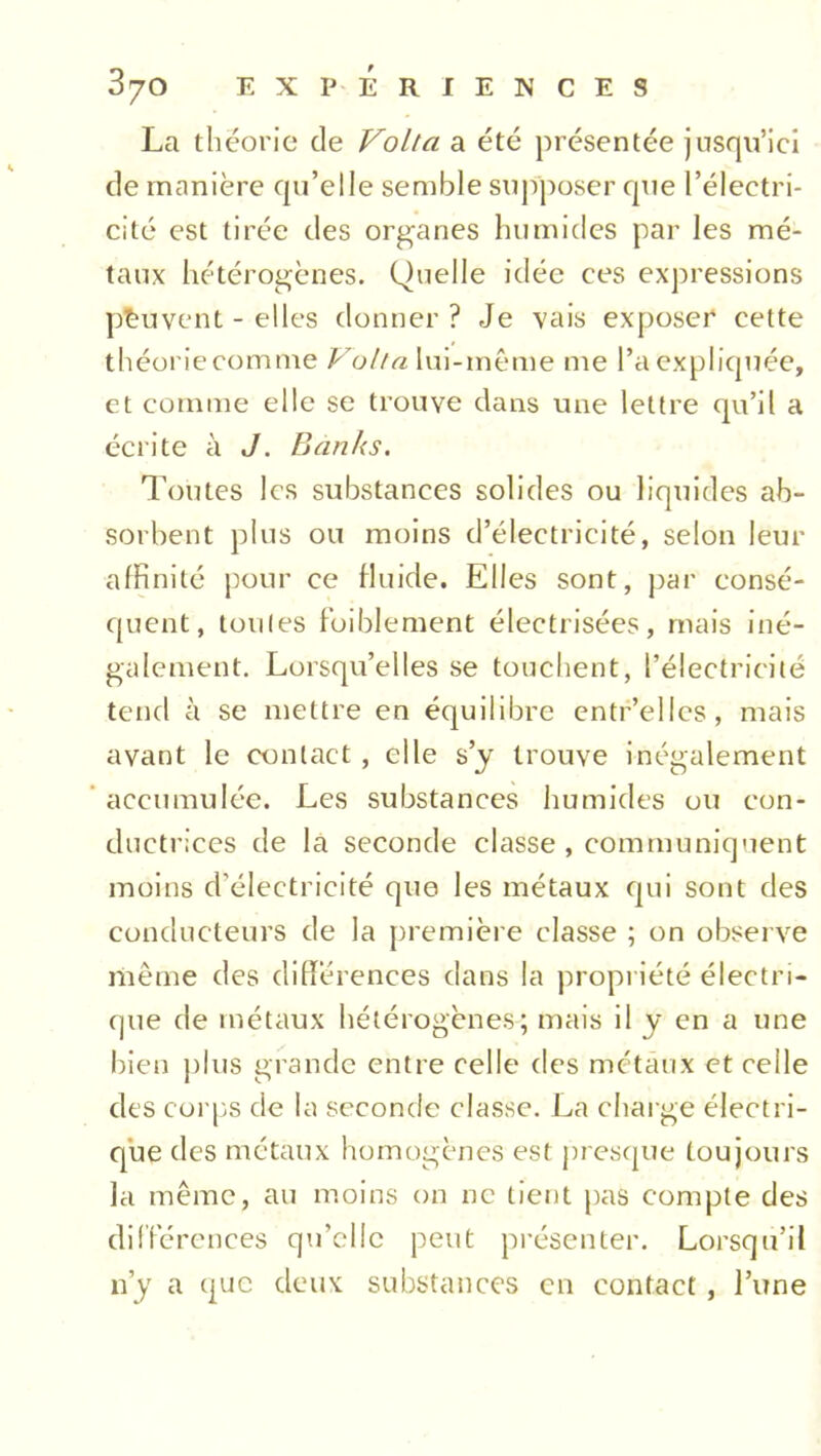 La théorie de Volta a été présentée jusqu’ici de manière qu’elle semble supposer que l’électri- cité est tirée des organes humides par les mé- taux hétérogènes. Quelle idée ces expressions peuvent - elles donner ? Je vais exposer cette théorie comme Volta lui-même me l’a expliquée, et comme elle se trouve dans une lettre qu’il a écrite à J. Banks. Toutes les substances solides ou liquides ab- sorbent plus ou moins d’électricité, selon leur affinité pour ce fluide. Elles sont, par consé- quent, toutes foiblement électrisées, mais iné- galement. Lorsqu’elles se touchent, l’électricité tend à se mettre en équilibre entr’ellcs, mais avant le contact , elle s’y trouve inégalement accumulée. Les substances humides ou con- ductrices de la seconde classe , communiquent moins d’électricité que les métaux qui sont des conducteurs de la première classe ; on observe même des différences dans la propriété électri- que de métaux hétérogènes; mais il y en a une bien plus grande entre celle des métaux et celle des corps de la seconde classe. La charge électri- que des métaux homogènes est presque toujours la même, au moins on ne tient pas compte des différences qu’elle peut présenter. Lorsqu’il n’y a que deux substances en contact, l’une