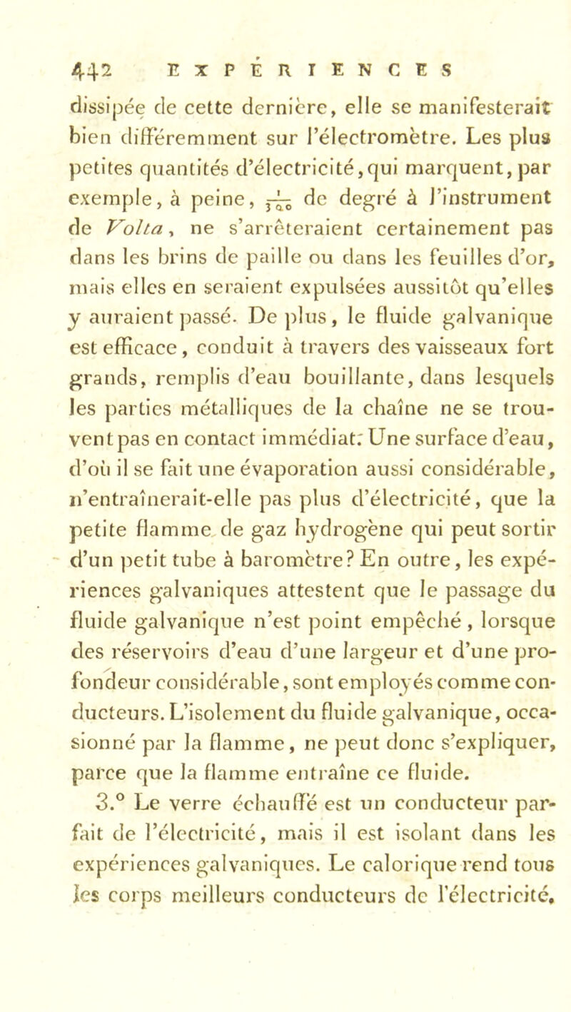 dissipée de cette dernière, elle se manifesterait bien différemment sur l’électromètre. Les plus petites quantités d’électricité,qui marquent, par exemple, à peine, ^ de degré à l’instrument de Volta, ne s’arrêteraient certainement pas dans les brins de paille ou dans les feuilles d’or, mais elles en seraient expulsées aussitôt qu’elles y auraient passé. De plus, le fluide galvanique est efficace, conduit cà travers des vaisseaux fort grands, remplis d’eau bouillante, dans lesquels les parties métalliques de la chaîne ne se trou- vent pas en contact immédiat: Une surface d’eau, d’où il se fait une évaporation aussi considérable, n’entraînerait-elle pas plus d’électricité, que la petite flamme de gaz hydrogène qui peut sortir d’un petit tube à baromètre? En outre, les expé- riences galvaniques attestent que le passage du fluide galvanique n’est point empêché , lorsque des réservoirs d’eau d’une largeur et d’une pro- fondeur considérable, sont employés comme con- ducteurs. L’isolement du fluide galvanique, occa- sionné par la flamme, ne peut donc s’expliquer, parce que la flamme entraîne ce fluide. 3.° Le verre échauffé est un conducteur par- fait de l’électricité, mais il est isolant dans les expériences galvaniques. Le calorique rend tous les corps meilleurs conducteurs de l'électricité.