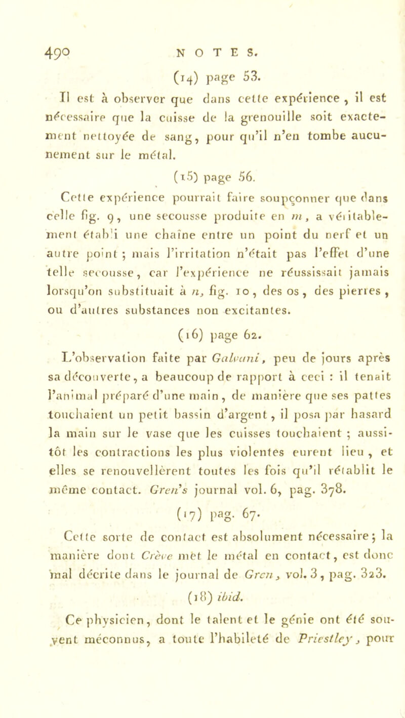 (m) page 53. Il est à observer que dans cette expérience , il est nécessaire que la cuisse de la grenouille soit exacte- ment nettoyée de sang, pour qu’il n’eu tombe aucu- nement sur le métal. (x5) page 56. Cette expérience pourrait faire soupçonner que dans celle fig. g, une secousse produite en m, a véritable- ment établi une chaîne entre un point du nerf et un antre point ; mais l’irritation n’était pas l’effet d’une telle secousse, car l’expérience ne réussissait jamais lorsqu’on substituait à n, fig. io, des os, des pierres , ou d’autres substances non excitantes. (16) page 62. L’observation faite par Galvani, peu de jours après sa découverte, a beaucoup de rapport à ceci : il tenait l’animal préparé d’une main , de manière que ses pattes touchaient un petit bassin d’argent, il posa par hasard la main sur le vase que les cuisses touchaient ; aussi- tôt les contractions les plus violentes eurent lieu , et elles se renouvellèrent toutes les fois qu’il rétablit le même contact. Greti’s journal vol. 6, pag. 378. (»7) PaS- 67- Cette sorte de contact est absolument nécessaire; la manière dont Crève met le métal en contact, est donc mal décrite dans le journal de Grcn , vol. 3, pag. 323. (j8) lind. Ce physicien, dont le talent et le génie ont été sou- vent méconnus, a toute l’habileté de Priestley} pour