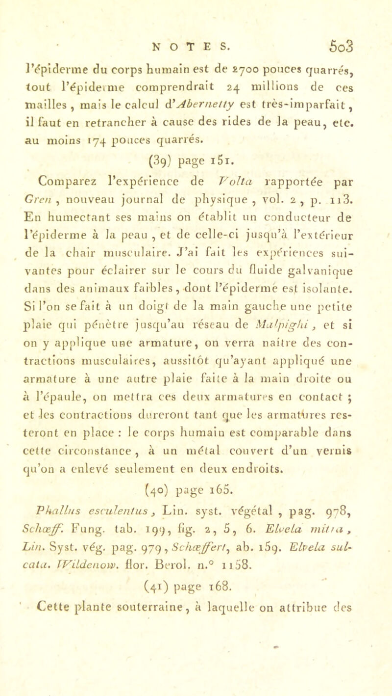 l’épiderme du corps humain est de £700 pouces quarrés, tout l’épiderme comprendrait 24 millions de ces mailles, mais le calcul d’Aber net ty est très-imparfait, il faut en retrancher à cause des rides de la peau, etc. au moins 174 pouces quarrés. (3q) page i5i. Comparez l’expérience de Volta rapportée par Gren , nouveau journal de jrhysique , vol. 2, p. n3. En humectant ses mains on établit un conducteur de l’épiderme à la peau , et de celle-ci jusqu’à l’extérieur de la chair musculaire. J’ai fait les expériences sui- vantes pour éclairer sur le cours du fluide galvanique dans des animaux faibles, dont l’épidermë est isolante. Si l’on se fait à un doigt de la main gauche une petite plaie qui pénètre jusqu’au réseau de Malpigki, et si on y applique une armature, on verra naître des con- tractions musculaires, aussitôt qu’ayant appliqué une armature à une autre plaie faite à la main droite ou à l’épaule, on mettra ces deux armatures en contact ; et les contractions dureront tant que les armattires res- teront en place : le corps humain est comparable dans cette circonstance , à un métal couvert d’un vernis qu’on a enlevé seulement en deux endroits. (40) page 165. Phallus esculentus, Lin. syst. végétal , pag. 978, Scliœff. Fung. tab. 199, fig. 2, 5, 6. Eluela mit fa, Ein. Syst. vég. pag. 979, Schœffer!^ ab. x5g. Elvela sul- cata. IVildenow. flor. Berol. n.° 1158. (41) page 168. Cette plante souterraine, à laquelle on attribue des