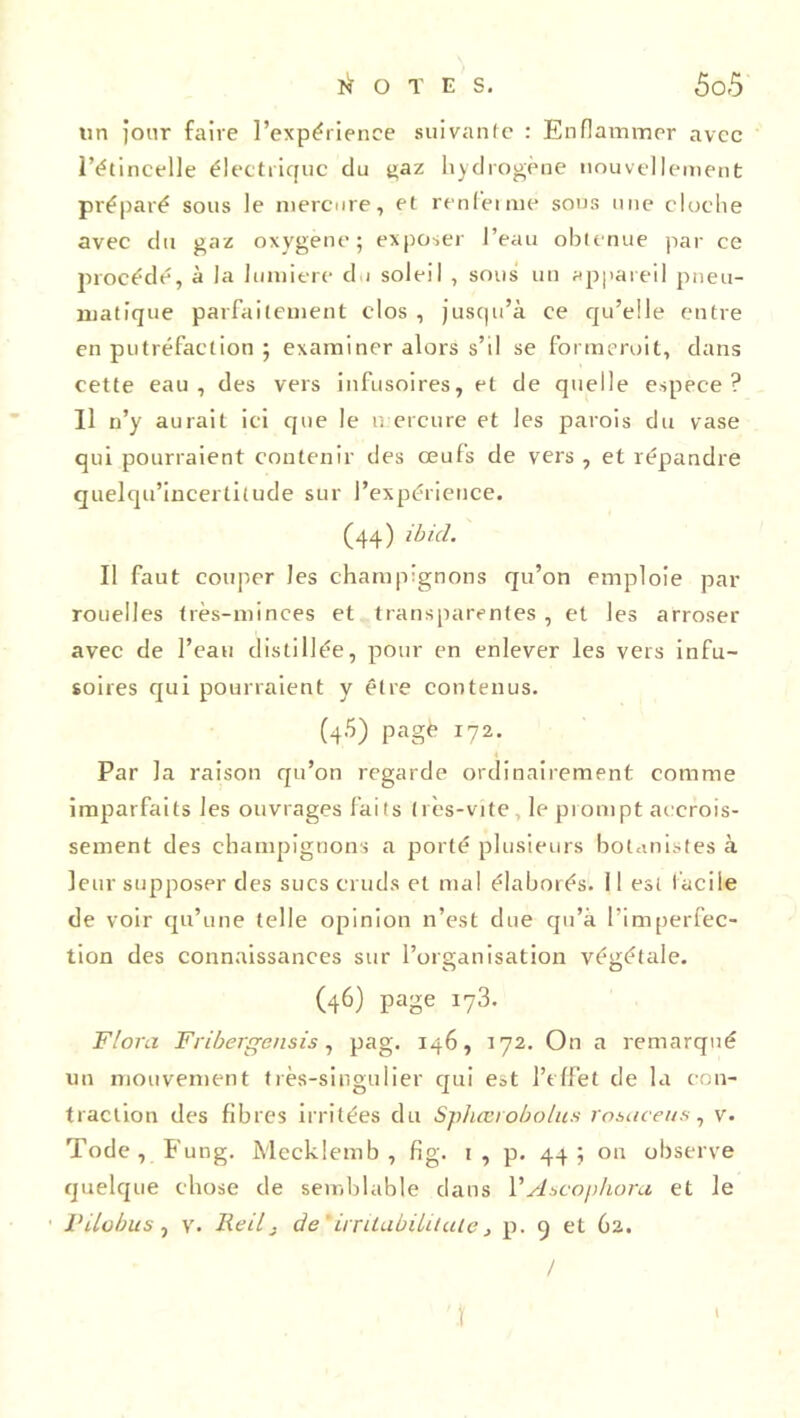 tin jour faire l’expérience suivante : Enflammer avec l’étincelle électrique du gaz hydrogène nouvellement préparé sous le mercure, et renferme sous une cloche avec du gaz oxygène; exposer l’eau obtenue par ce procédé, à la lumière du soleil , sous un appareil pneu- matique parfaitement clos , jusqu’à ce qu’elle entre en putréfaction ; examiner alors s’il se formeroit, dans cette eau, des vers infusoires, et de quelle espece? Il n’y aurait ici que le mercure et les parois du vase qui pourraient contenir des œufs de vers , et répandre quelqu’incertilude sur l’expérience. (44) ibicl. Il faut couper les champignons qu’on emploie par rouelles très-minces et transparentes , et les arroser avec de l’eau distillée, pour en enlever les vers infu- soires qui pourraient y être contenus. (45) pagè 172. Par la raison qu’on regarde ordinairement comme imparfaits les ouvrages faits très-vite le prompt accrois- sement des champignons a porté plusieurs botanistes à leur supposer des sucs cruds et mal élaborés. 11 est facile de voir qu’une telle opinion n’est due qu’à l’imperfec- tion des connaissances sur l’organisation végétale. (46) page i73. Flora Fribergensis, pag. 146, 172. On a remarqué un mouvement très-singulier qui est l’effet de la con- traction des fibres irritées du Sphœrobolus rosaceus, v. Tode, Fung. Mecklemb , fîg. 1 , p. 44 ; on observe quelque chose de semblable dans VAscophorci et le Vilobus , y. Reil 3 de’ irrhabilitai e , p. 9 et 62. î 1