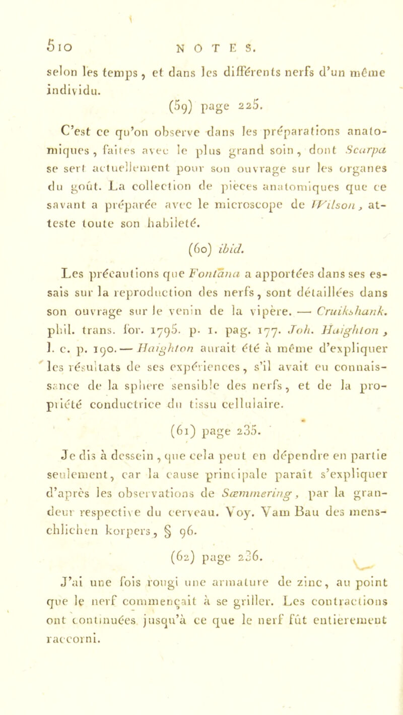 selon les temps, et dans les différents nerfs d’un môme individu. (5g) page 225. C’est ce qu’on observe dans les préparations anato- miques , faites aveu le plus grand soin, dont Scurpa se sert actuellement pour sou ouvrage sur les organes du goût. La collection de pièces anatomiques que ce savant a préparée avec le microscope de Wilson, at- teste toute son habileté. (6o) ibid. Les précautions que Fonlana a apportées dans ses es- sais sur la reproduction des nerfs, sont détaillées dans son ouvrage sur le venin de la vipère. —• Cruikshank. phil. trans. for. I7g5. p. i. pag. 177. Joh. Huighlon , 1. c. p. 190. — Hciighlon aurait été à même d’expliquer les résultats de ses expériences, s’il avait eu connais- sance de la sphere sensible des nerfs, et de la pro- priété conductrice du tissu cellulaire. (61) page 235. Je dis à dessein , que cela peut en dépendre en partie seulement, car la cause principale paraît s’expliquer d’après les observations de Sœmmering, par la gran- deur respective du cerveau. Yoy. Vain Bau des mens- chlichen korpers, § 96. (62) page 236. J’ai une fois rougi une armature de zinc, au point que le nerf commençait à se griller. Les contractions ont continuées jusqu’à ce que le nerf fût entièrement raceorni.