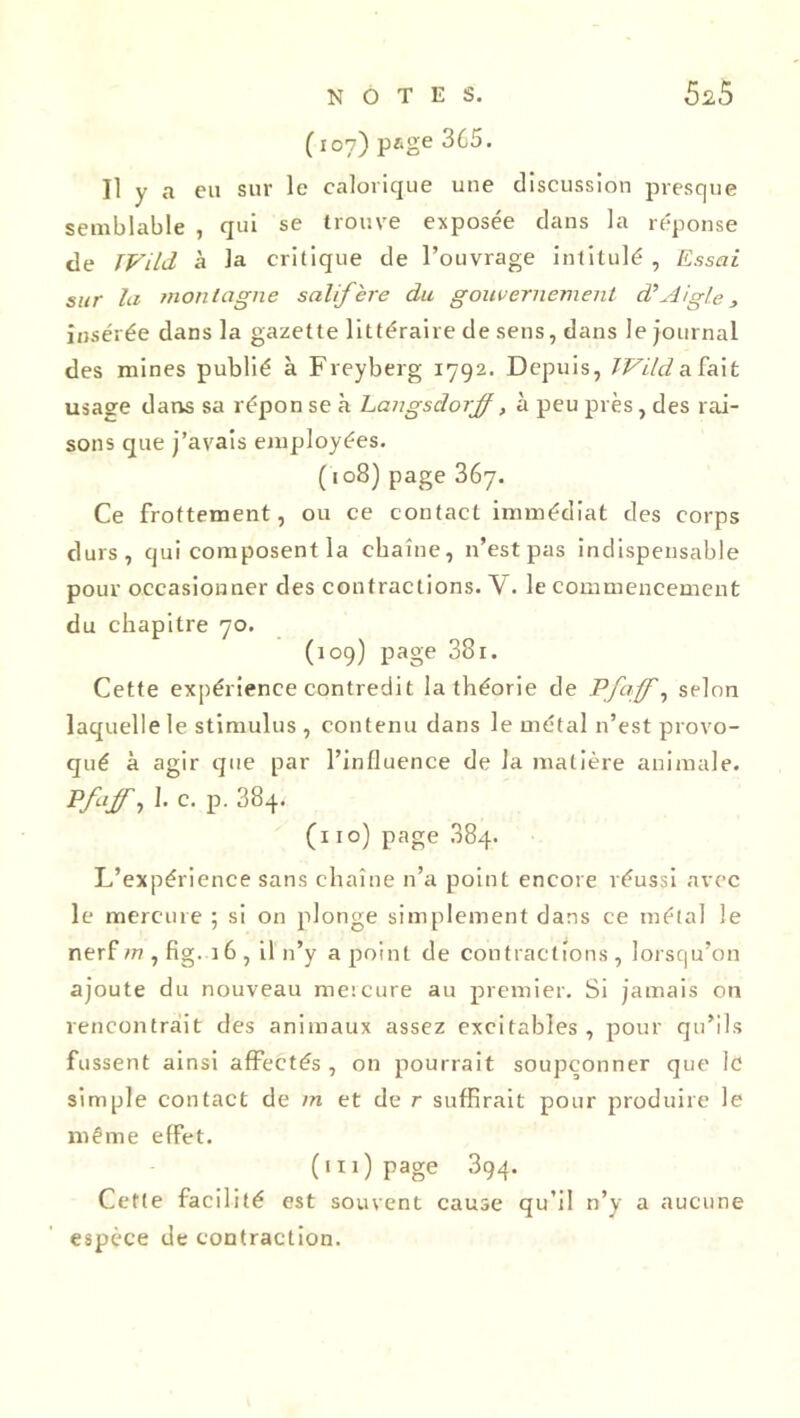 (107) page 365. Il y a eu sur le calorique une discussion presque semblable , qui se trouve exposée dans la réponse de JVild à la critique de l’ouvrage intitulé , Essai sur la montagne salifère du gouvernement d’Aigle, insérée dans la gazette littéraire de sens, dans le journal des mines publié à Freyberg 1792. Depuis, IVild a fait usage dans sa répon se à Langsdorff, à peu près, des rai- sons que j’avais employées. (108) page 367. Ce frottement, ou ce contact immédiat des corps durs, qui composent la chaîne, n’est pas indispensable pour occasionner des contractions. Y. le commencement du chapitre 70. (109) page 381. Cette expérience contredit la théorie de Pfaffe selon laquelle le stimulus , contenu dans le métal n’est provo- qué à agir que par l’influence de la matière animale. Pfaff, I. c. p. 384. (110) page 884. L’expérience sans chaîne n’a point encore réussi avec le mercure ; si on plonge simplement dans ce métal le nerf m , fig. 16 , il n’y a point de contractions , lorsqu’on ajoute du nouveau mercure au premier. Si jamais on rencontrait des animaux assez excitables, pour qu’ils fussent ainsi affectés , on pourrait soupçonner que le simple contact de m et de r suffirait pour produire le même effet. (111) page 394. Cette facilité est souvent cause qu’il n’y a aucune espèce de contraction.