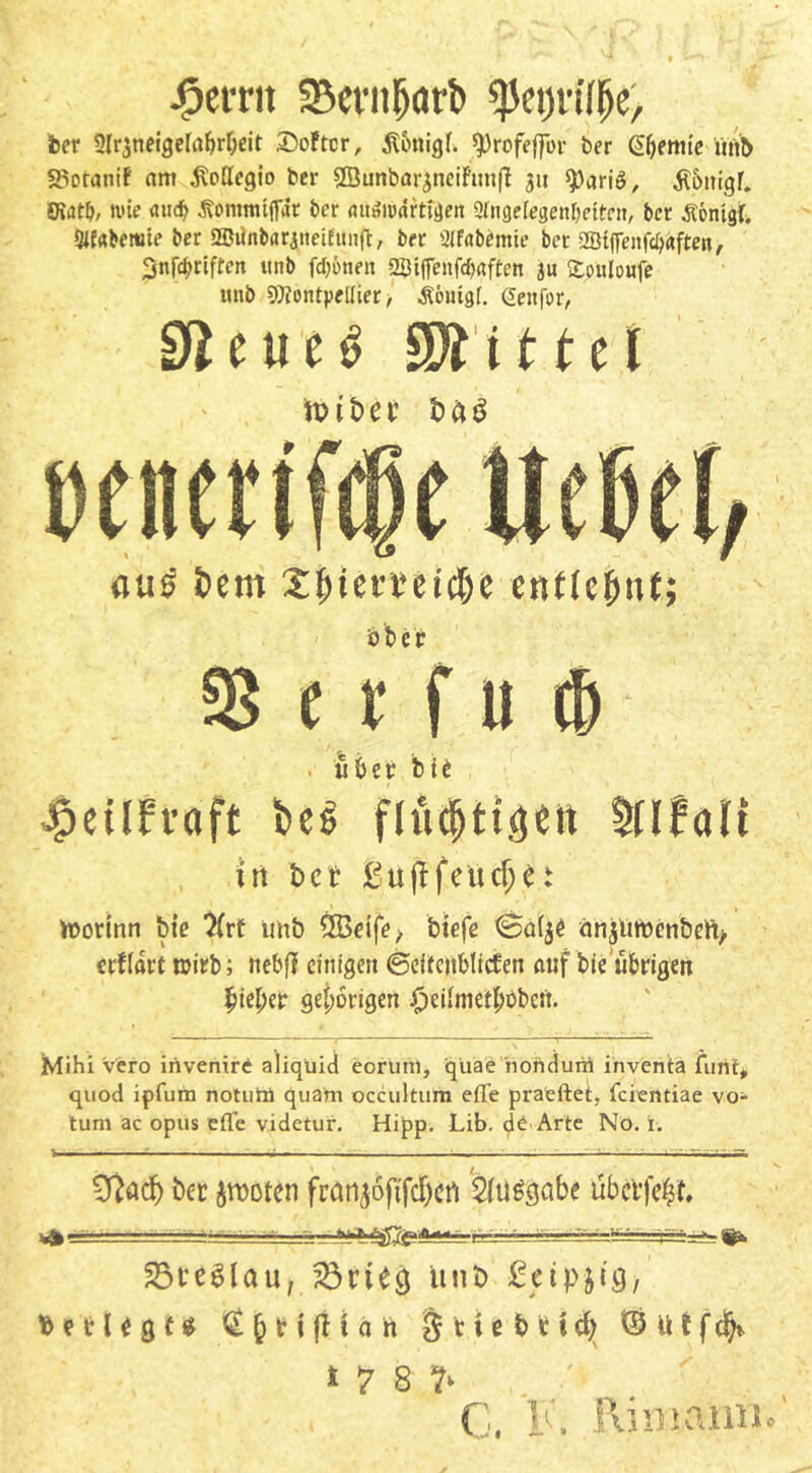 £erru SBcvnporb fytyvüfy, ber Slrjneigelabrbeit Softer, ^tonicjf. ^rofeffor ber ßfjemie itnb SSotaniF am $ollegio ber SÖunbarjneif'unfi 31t ^)arig, $5mgr. €Kat&, wie «udj Äomtmffrtr ber aüSnxirtfgen Slngelegenbeiten, bet Äönigf» Slfrtberoie ber aBiin&araneifunfl, ber Slfabemte ber 2Bi(feitfc^«fte«, 3nfdf>riften unb fd>6rten 2$i|fenf$«ften 31t Xouloufe unb Montpellier, Ä&mgf. @en|br, e u e $ Mittel tvit>et &ai vtttttifQt ließet, (itis bem Xjjiemtcbe enttcfmt; aber S8 (t f u <& . über fei* ^etlfvaft bes mfall in t>cr ßujtfeüdje! Vüorinn bie 7(rt unb QBeife, btefe @a(jC änjüröen&eft, erflart wirb; nebff einigen ©eitcnblicFen auf bie übrigen $iet;er gehörigen £eiiniett;bben. Mihi vero irivenire aliqüid eorum, qiiae nondunt inventa finit* quod ipfura notutii quam occultum efle praeftet, feientiae Vo- tum ac opus efle videtur. Hipp. Lib. de Arte No. i. i , — = . —- Cfiad) ber jrooten fran^6ftfcf)crt 2tu&jabe übei'f^t. +■—..l hfctuSgf/jtadl«« ' -p— ' i 25te$lau, 33riunb £etp&i9, & b t U $ t v Q {> r 1 fH ä ft $ 11 e b r 1 d) hülfet)* , * 7 8 ?>  C, K. Rimamic