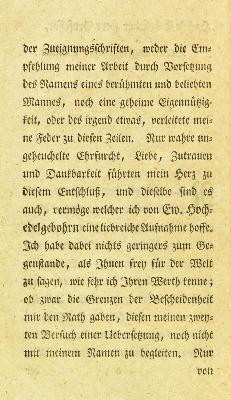 bet Bueignnngdfc&riften, roetet* bie €m« pfejjlang meinet' Slebcit batcS) Sßorfegang bes Stamend eines beni(;infen unb beliebten Sföanned, nedj eine geheime ©gcmui$ig= fett, ober bed irgenb efroad, rcrlcitete tnci= ne gebet' 511 biefeit Beilen. Star tvafjvc ans geheuchelte <£f>t*fatcI;C, £icbe, Batwacn tinb Sanfbatfeit fünften mein Jpers 31t tiefem (Entfd)ltif, nnb biefelbe finb cd and), termöge rcelcbcr ict) non ©». -Jpocjjs ebeJgcboIjm eine liebreiche SCaftta^me hoffe. 3d) habe babei nichts geringerd 311m ©es genftanbe, ald 3fmen fron ffltr bet* 3Be(t gu fagen, rote fe|r ich jlivcn SEBertb fenne; ob 3tt»ar bie ©renjen bet* SJcfd)cibcnf)cit mit' ben SKatb gaben, biefen meinen 3tt»ct)s ten 23ct'fnd) einer Ucberfcgang, noch nicht mit meinem 9tmnen 3a begleiten. Star