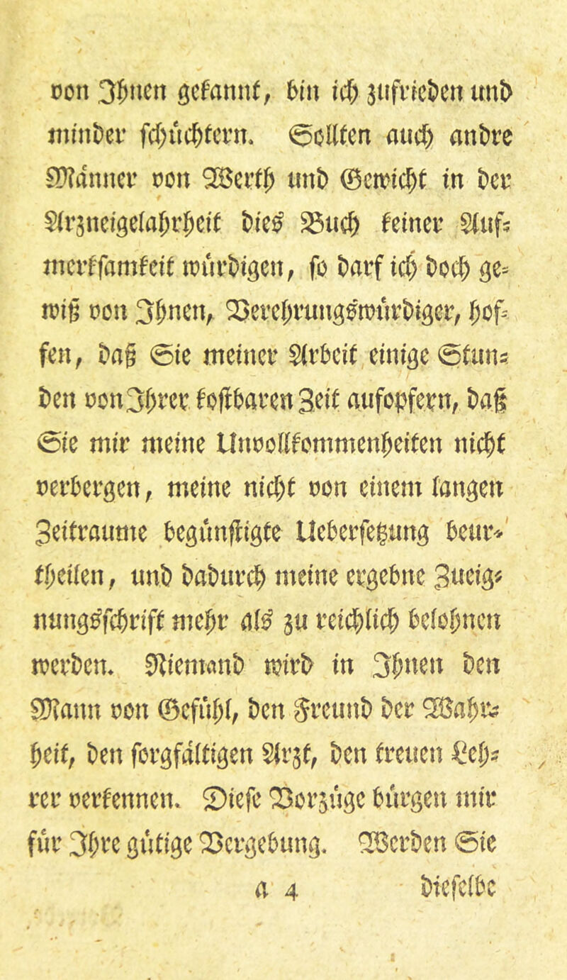 rot 3gnett gcfannf, bin id> jufricben unb minber fcgücgtcrn. ©ediert aud) attbre SÄdttner non SBertg unb ©etetcgf in bcv Slräneigelagtgeif bies' 25«cf> feinet’ Stufs merffamfeit trürbigen, fo barf id) bocfj ge> reit; oon 3gnett, ^eregrungönürbiger, jjof» fen, bag ©ie meinet* Slrbcif einige ©(uns ben oon^fjm foftbaren Hei( aufopfet n, baf ©ie mir meine UnooUfonmenfjeiten ttid)f nerbergen, meine nicf>t rot einem langen Seitraume begüttfligfe Ueberfegung beut*'/ (geilen, unb babtircg meine ergebne Stteig* nuuggfcbrift rnefjr a!£ $u mä)üd) belegnen werben. Sdienwnb wirb in 3guen ben SJlattn rot ©efüjjl, ben §reunb bcr SBagrs geif, bett forgfaltigen Sivjf, ben freuen £egs rer rerfennen. ©tefe Q3orgt'tge bürgen mir für 3grc gütige Vergebung. ^Serben ©ie a 4 biefclbc