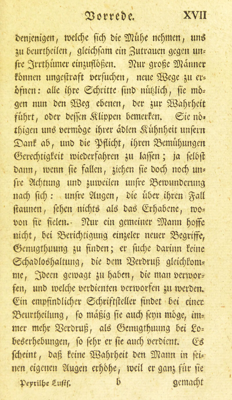 t>enjcm'gciT, welche fi’cfj bic 5Küfye nehmen, mtS ^u bcurrbeilen , gleicbfam cm Zutrauen gegen un= frc 3mf)unter cinjußoßett. 3?«r große Partner fottnen ungetfraft berfucbeit, neue SfBege §u ci*^ ofnett: alle ißre 0cbritte fint> nü|ltd), fte mb* gen nun ben 5Öeg ebenen, ber jur fB3a^t*^ett fuhrt, ober beffen Klippen bemerken* @ie nb* tbigen um? bermbge t^ver db(en Kühnheit unfern SDattf ab, unb bte Pflicht, ihren ^Bemühungen ©evec^ttgfett toteberfa^ren $u lafjen; ja felbff bann, wenn fte fallen, $teljen fte boef) noch utt* fee %cf)tun$ unb ^umcilen unfee $3ewunbertmg nad^ fiel;: uttfee Singen, bte über ihren §all flaunen, fefjen ntd)f$ al$ ba£ Erhabene, wo* bon fte jteletn- 3?ur ein gemeiner 5Cftann ^offc nic^t, bet ^Berichtigung ein&eler neuer begriffe, 0enugt^uuitg $u ftnben; er fud;e baetmt ferne 0d)ablodhaltung, bte bem SSerbruß gleid;fom* tue, 3been gewagt $u haben, bie man berwor* fett, unb weldje berbtettfen berworfen #u werben. €tn cmpftnblicher 0d;riftfieller ftnbct bet einer fBeurtbeüung, fo mäßig fte auch feptt möge, im* nter mehr SScrbruß, al£ Ocnugtbuung bei £o* be^erbebungen, fo febr er fte auch berbtenf. Qt$ fd>etnt, baß feine $8afjrbeit ben SOiann in fei* nen eigenen Gingen erbb(je, weil er ganj für fie pcytiipc £wf?f, b gemacht i