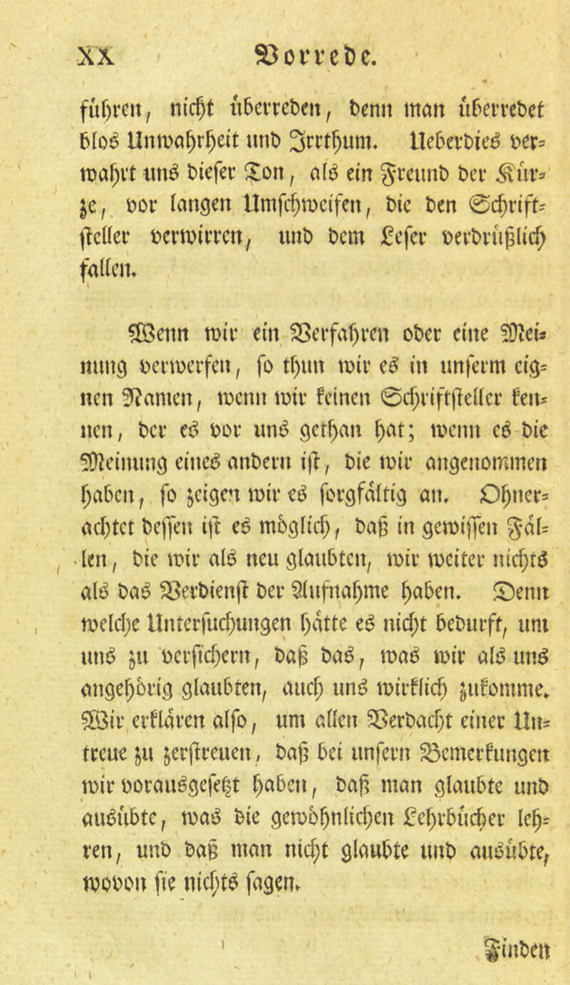 fügreit, niegt lt&cvrcbcit, Denn matt Ü6erret>et blob Unmagrgeit unt) Srrt^um. ITebevDic^ Der- rpa^vt unb Diefer £ott, atö ein greunD Der Müv* $c, oor langen Umfcgmeifen, Die Den @cgrift-- jleller Dermirrett, unD Dem £efer oevDrüglicg falten» £ßetm mir ein SSerfagren oDer eine SDiei* mmg oermerfen, fo tt)un mit* eb in tmferm cig= nen kanten, wenn mir feinen ©cgriftgeller feit* nett, Der eb Dor unb getgan gat; meint eb Die Meinung citteö anDent ijf, Die mir angenommen gaben, fo geigen mir eb forgfdlttg an, Ogner* aegtet Deffen ijl eb mbglicg, Dag in gemigen §dl= len, Die mir alb neu glaubten, mir meiter niegtb alb Dab SSerDienjt Der SHufttagme gaben, ©emt melcge Unterfucgungen gatte eb niegt beDurft, uni utib $u Dcrftcgern, Dag Dab, mab mir alb unb angegbrig glaubten, aueg unb mirflieg jufomme* 3Öir crfldrcn alfo, um allen SSerDacgt einer Un- treue in jergreuen, Dag bei unfern 23cnicrfungett mir ooraubgefeft gaben, Dag man glaubte unD aubübte, mab Die gembgnlicgen £egrbücger Ieg= reu, unD Dag man niegt glaubte unD aububte, mooott fte niegtb fagem > t \ Sinbeit