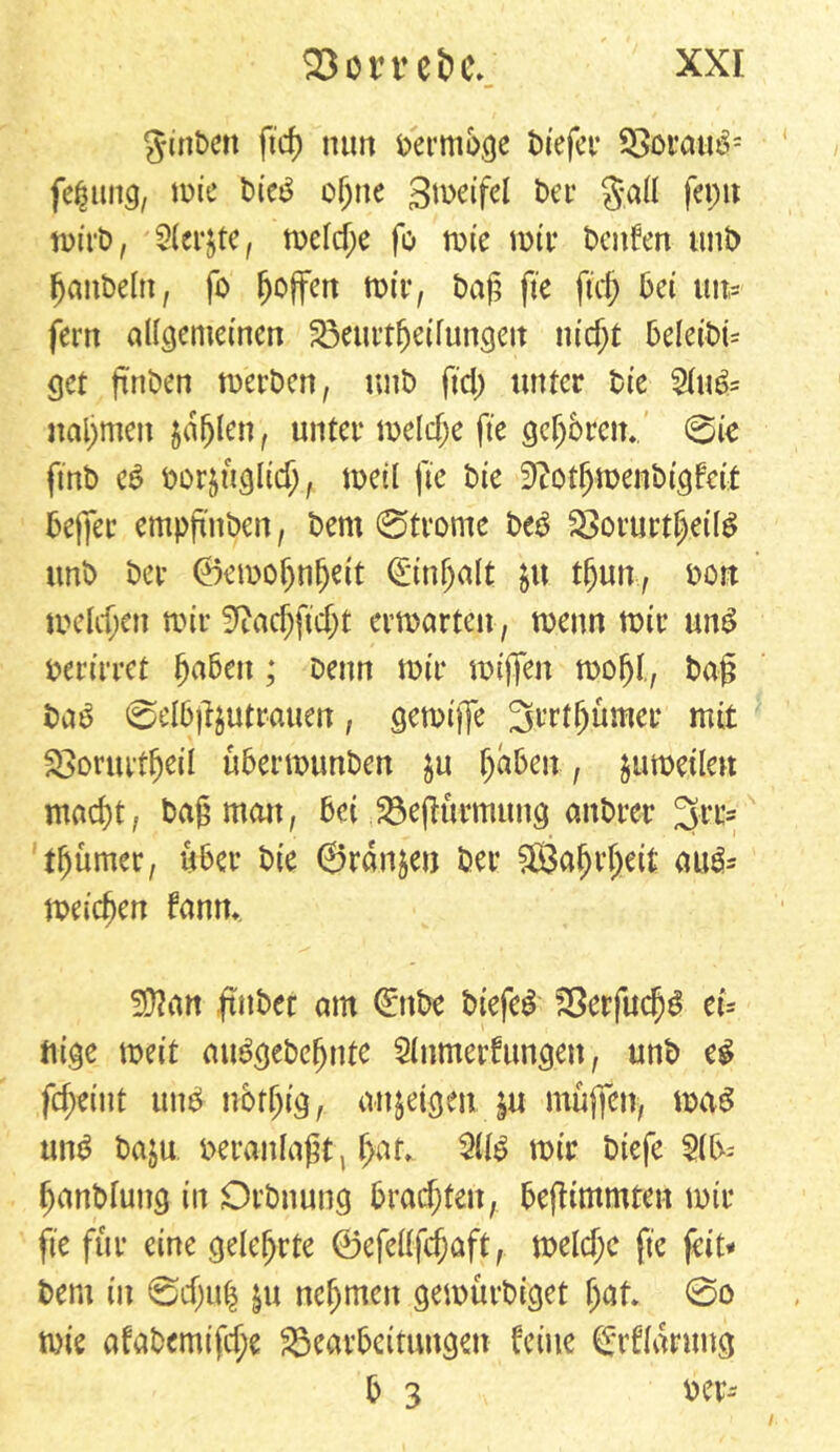 Jtnben ficf> nun oermbge t>iefev Boraub; fe^iing, n>ie bicb ogne gmeifel t>er S*all feptt n>trt>, Siebte, meld;e fo mie mir Denken unb fjanbelti, fo hoffen totr, bag fte fteg bei un- fern allgemeinen Beurtfjeifungett nic^t beleibt* get ftnben rnerben, tutb fiel) unter Die 51ub= nahmen jaulen, unter meldje fte gcljbrcn. 0ie ftnb eb borjttglid)., meil fte Die 9£otfjmenbtgfett bejfer empg'nbcn, bent 0trome beb Borurtgeilb unb ber ©emofjnljett (Einfalt $u tljun,, oon meldjett mir S^acgftdjt ermatten, menn mir unb berirret gaben; Denn mir miffen mögt, bag bab 0elbg$utrauen, gemtffe Srrtgümer mit fOortuf^eil ubermunben $u gaben, jumeilett maegt, bag matt, bei BejKtrmttng attbrer 3rr= tgumer, über bie ©rdn&en ber Sßkgrgeit aub* meinen fanm Sftan ftitber am (Ettbe biefeb Berfucgb et* tilge met’t aitbgebegnte 51nmerfungen, unb eb fegeint unb nbrgig, attjeigett ju muffen, mab unb baju veranlagt, gaf> 5üb mir biefe 51b-- ganbluug in Orbnung brachten, begimmten mir fte für eine gelehrte ©efellfcgaft, meld;c fte feit# bent in 0d)u| $u nehmen gemurbiget gat* 0o mie afabemifd;e Bearbeitungen feine ^rflarung b 3 oer-