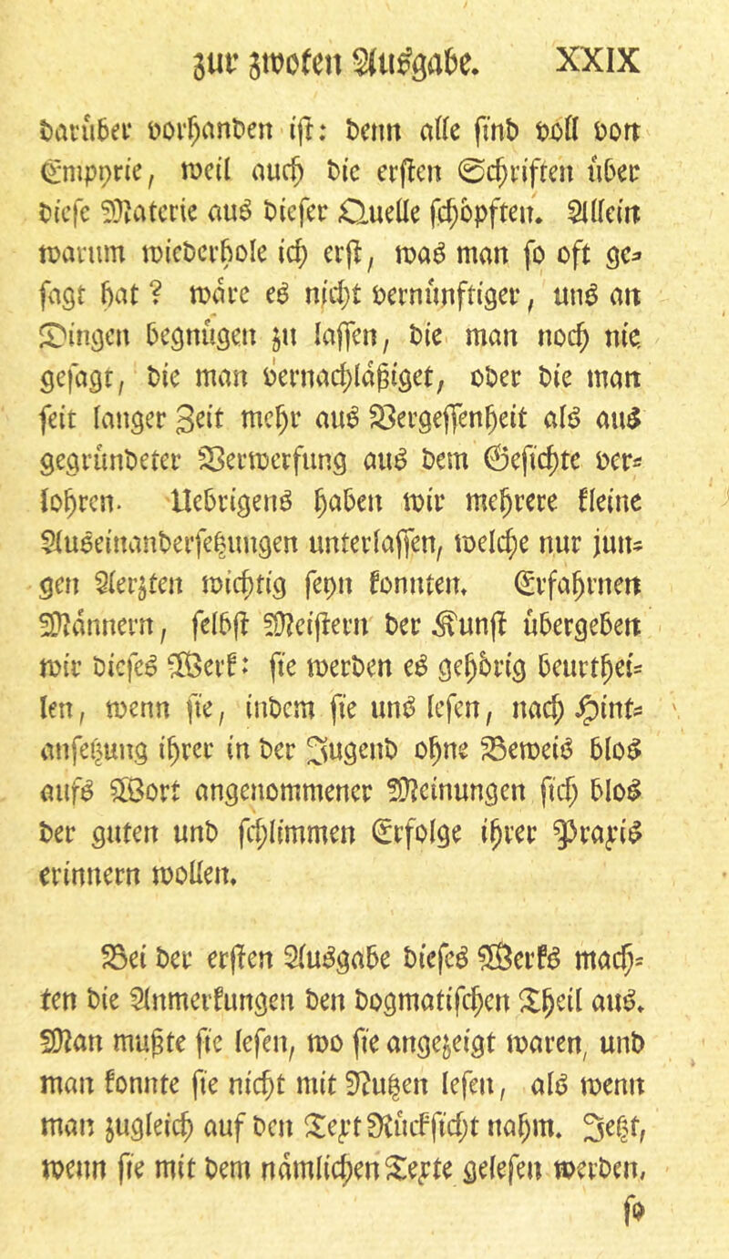 darüber oorfjänden tft: Denn alle fmt> t»oÖ oon Cmpprie, meil auch die erflen ©Triften über tiefe Materie aug tiefer Quelle fd;opften. Allein: warum wiederhole id; erfl, mag man fo oft ge* fagt bat ? wäre eg md)t oernunftiger, ung an gingen begnügen in taffen, tue man noch nie. gefagt, die man bernadüaßtget, ober die man feit langer Seit mehr aug SSergeflenljeit alg au$ gegründeter Sßerwerfung aug dem (Öeftchtc der* {obren- Uebrigettg haben mir mehrere deine 5(ugeinanderfe|uugen unterlaßen/ welche nur jutts gen Siebten wichtig fepn fonntem Erfahrnen Bannern, felbff Beißern der Jhmjf übergeben mir dtefeg ®erf: fte merden eg gefjbrig beurt^et- len, menn fte, indem fte ung lefen, nach $inU anfe^ung ihrer in der fugend ohne 23emeig blog aufg £8ort angenommener Meinungen ftdj blog der guten und fd;limmen Erfolge ihrer ‘JH'ajüg erinnern wollen, 35ei der erßen Auggabe dtefeg ®erfg mad)= ten die Anmeldungen den dogmatifchen XjKil aug, fSftan mußte fte lefen, mo fte ange&etgt waren, und mau fonttte fte nicht mit 3?u|en lefen r alg menn man zugleich auf den £ept£Kücfftd;t nahm. 3etjf, menn fte mit dem namlid;en£epie gelefen werden,