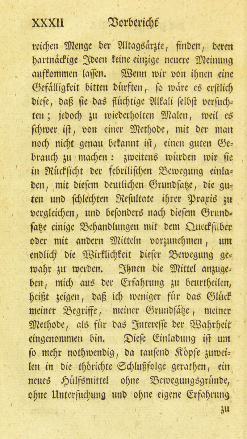 reichen *Ü?ettge bet* Siltagedrjfe, ftit&en, bereit hartnäckige 3been feine einzige neuere Meinung auffommeti laffen, Sß3emt mir oon ihnen eine ©efdttigfett bitten bürften, fo todre c$ erblich biefe, baf* fte baS ftuc^tige Sllfali felbjl berfucf> ten; jeboch ju micberholten Skalen, metl e6 ferner iß, bon einer Siftethobc, mit ber mait noch ni($t genau bekannt i|l, einen guten 0e* brauch $u machen : jmcitem? mürben mir fte in fHücfftcht ber febrilifchen SSemegung einla- ben , mit biefem beutlichen ©runbfaße, bie gu= ten uttb fd)kd)ten SRefultate ihrer ^raj-’tö j« Dergleichen, ttnb bcfonber£ nach biefem Örunb* fa|e einige föehanblungett mit bem Cluecffubee ober mit anbent Mitteln oorjuneljmen, um enbiieh bie 3ßirflid)keit btefer Söemegung ge= mahr $it werben. 3hncn bie Mittel anjuge- bett, mich mö ber Erfahrung gu beurtheilen, heifct geigen, bah ich meniger für ba$ ©lück meiner begriffe, meiner ©runbfä|e, meiner Sftetfjobe, alt? für ba$ 3ntere(fe ber Wahrheit eingenommen bim £)iefc (Einlabung ijl um fo mehr notfjmenbig, ba taufenb $öpfe jumei= lett in bie tljbrichte 0cf)luhfolge geraden, ein neue^ ipülf^mittel ohne 23emegung3grünbe, ohne Unterfuchung unb ohne eigene (Erfahrung