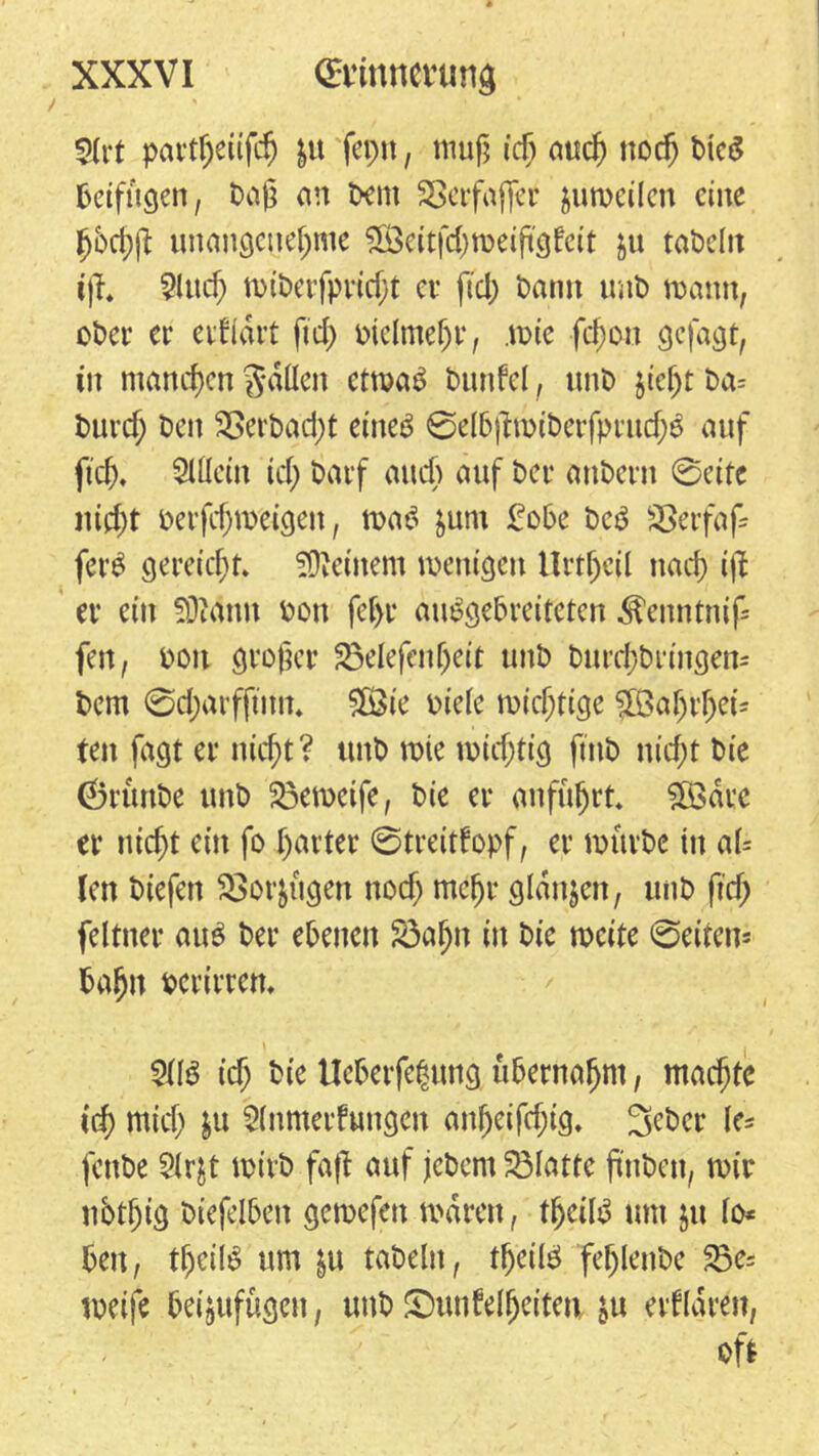 Art pcu’tljeüfcf) $u fepn, muß ich auch noch Dte$ beifügen, Daß an Dem SSerfajfer juweilen eine bbchft unangenehme £Öeit|'d)weißgfeit &u taDdtt ijf* And) wiberfpridjt er ftd) Dann unD mann, ober er eidldrt ftd) otelmeljr, .wie fd;on gejagt, in manchen fällen etwa£ Duttfel, unD $iefjt Da= Durch 2Serbad;t etneö @elb|Dwiberfpruch£ auf fleh. Allein ich Darf and) auf Der anDern ©eite nicht Derfcfjw'eigen, wa$ fcum £obe Dc3 SSerfafl fer$ gereicht, deinem wenigen Unheil nach ijl er ein SDMnn Don fehl’ auSgebreiteten ^enntnif- fen, oott großer 25elefenljeit unD Durchbringern Dem ©d;arfftitit. HÖie Diele wichtige JBahrfjei* ten fagt er nicht? unD wie wichtig ftnb nicht Die ©rünbe unD 53ewetfe, Die er anführt. Sfödre er nicht ein fo harter ©treitfopf, er mürbe in al= len Diefen SSor&ttgen nodj mehr glanzen, unD fleh feltner au$ Der ebenen S3afjn in Die weite ©eiten* Dahn Dcrirmt. AIS ich Die Ueberfehung übernahm, machte ich mich &u Anmeldungen anfjeifdjig. 3eber le* fcnDe Ar$t wirb fafl auf jeDem Platte flnben, wir nbtfjtg btefelben gewefett waren, thcüS um $u lo* Den, theilS um &u taDeln, theilS feljlenbe 23e= weife Deijufügen, unD JDunfelfjeiten in eiflaren, oft