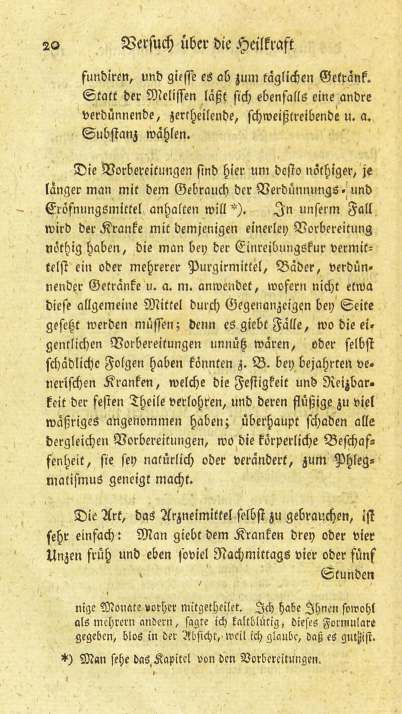 funbtrcn, unb gieffe eg ob Juni tdgficben ©etrdnf. ©fatt ber SDieiiffen lafjt ftd; ebenfaffg eine onbre berbünnenbe, $ertl)ei(enbe, fcbweifjtreibenbe u. fl. ©ubflanj warfen. SDie Vorbereitungen finb ^(er um bcjlo nöt^fger, je langer man mit bem ©ebrauch ber Verbunuungö. unb ©rdfnungSmitteb anf»aften wiü *), 3n unferm $aff tvirb ber d^ranfe mit Demjenigen einerlei; Vorbereitung tiöff)ig haben, bie man bei; ber ©inreibungsfur t>ermif= telfl ein ober mehrerer ^urgirniiffet, Vaber, uerbün* nenber ©etrnnfe u. a. ni. anwenbef, wofern nid)t etwa biefe aflgemeine Mittel burd; ©egenan^eigen bei; ©eite gefegt werben muffen; Denn esgiebt^dffe, wo bie ei* gentlid)en Vorbereitungen unnuf waren, ober felbft fd)dblid)e gofgen haben fönnten j. V. bei; bejahrten ue* nerifdjen 5\ranfen, wefdje bie $efligfeit unb Dieijbflr- feit ber fefien ^f;eiie berühren, unb beren fttifjtge $u Diel wdfjrigeö angenommen haben; überhaupt fdjaben affe bergieidjeu Vorbereitungen, wo bie fdrperlidje Vefchafs fenf;eit, fte fep naftirlid; ober berdnberf, jurn 9^e3s matifmus geneigt macht. I * 1 ' ■ • H ' I ' .M . , * , - ** £)ie tfrt, bas ^neimiftei fefbft ju gebrauchen, ijl fef)t einfad): 9Han giebt bem ^ranfen brep ober hier linken fiuf; unb eben fobiel 9iöd;mittagö uier ober fünf ©tunben / / i ntge SOtonate vorher ttutgetf;ei(et. 3d> f)a6e ^f;nen fotropi als nieprem anbern, fagre td) faltblütig, fciefes Formulare gegeben, bloß in Oer 2>,bfid)f,' weil id> glaube, öa|j eö giitjjift. *) fDfcm fehe ba$ Kapitel von Ocn Vorbereitungen.