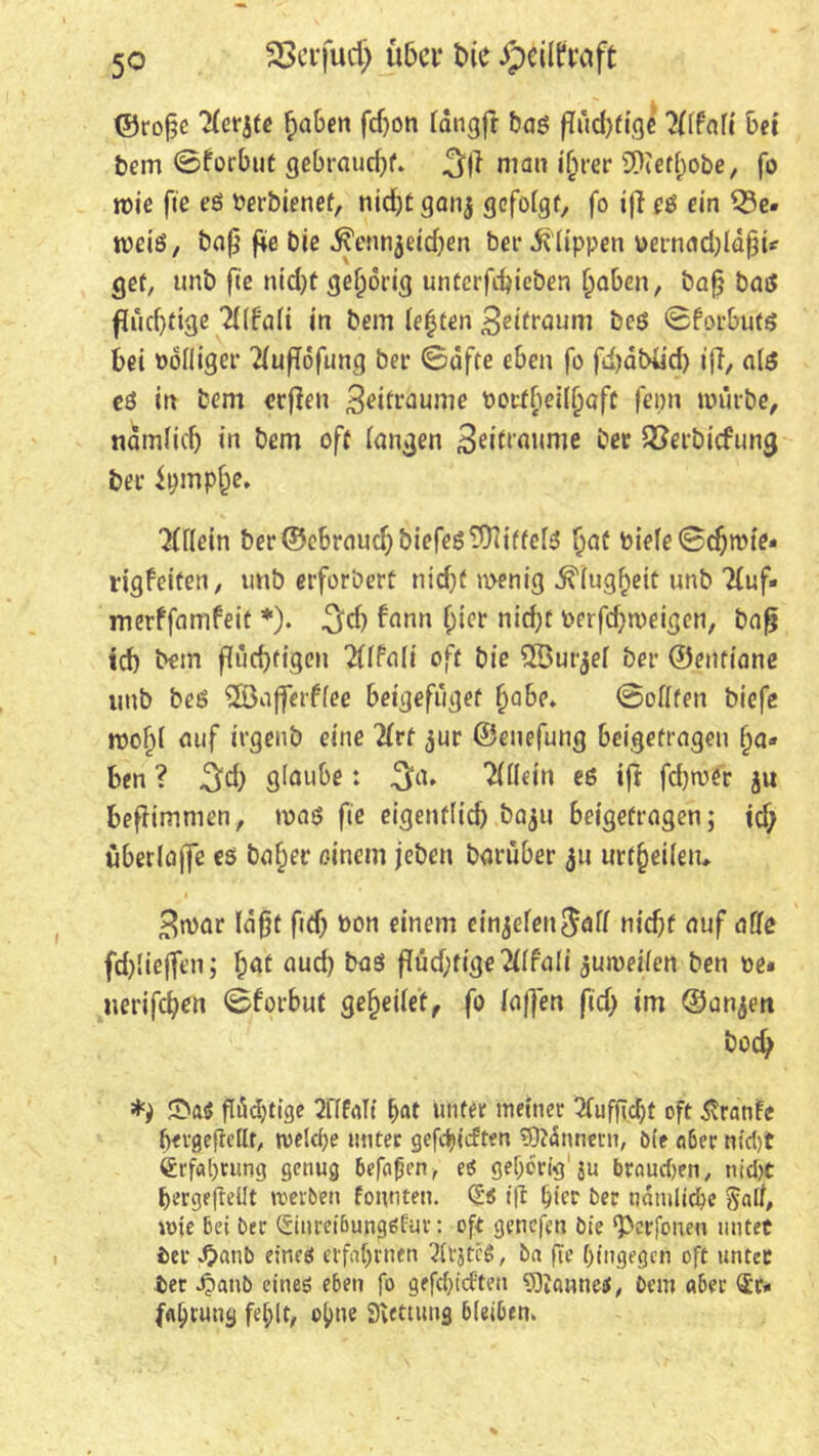 ©rofjc ?(erjfe fraben fdjon (dngft baß f(ud)fige 2flfafi bei bem @forbut gebraucht. 3ff man ijjrer SKct^obe, fo n>ie fie eß Perbienef, nid)£ ganj gefolgt, fo ifi eß ein 53e» weiß, bafj fie bie ^ennjeidjen ber Klippen tternadjldjji* gef, unb fie nid)f gehörig untcrfd)icben (jaben, bafj baß fludjtige in bem (e|ten 3eifraum beß ©forbutß bei »ofliger 2fufTdfiing bei* 0affe eben fo fdjabüd) ifi, alß eß in bem ccficn 3eifräume t>ocfbei(f)aff ferm würbe, nämlich in bem off langen Beraume ber Söerbicfung bei’ tympje. #(lein ber©ebraud)biefeß$niffe(ß §aü biefe Schmie» rigfeifen, unb erfordere nid)f wenig -^(ugfieic unb Huf» merffamfeit *). ^d) fann f)ier nid)f berfd;weigen, bafj id) bem flüchtigen 2f(Pali off bie ^fÖurger bet- ©entiane unb beß 2Bafferffee beigefiigef Qabe* Sollten biefc wo()( auf irgenb eine 2(rt jur ©enefung bei.gefrageu l)a« ben ? 3d) glaube: 3a» Allein eß ift fdjtoer ju befiimnien, maß fie eigenflid) ba^u beigefragen; tdj überlajfe es baber einem jeben barüber 511 urteilen, 3war Idfjf fid) bon einem einjelen$afl nicf)t auf affe fd)lie|fen; hat aud) bas f?üd;fige2fffali jumeilen ben be* uerifeben Sforbitf ge^eilet, fo (affen fid) im ©anjen bod; £>a$ flüchtige 2Tff«It bat unfee meiner 5fufftc^t oft ixranfe ftergefiettt, tvelcf;e unter gerieften \OMnnern, bie aber nicl)t Erfahrung genug befaßen, ei gehörig1 ju braunen, nicht bergejMt werben formten. Cüs ift lyier ber tidmlidre §ail, wie bei ber (Siureibunßäfur: oft genefen bie ‘Pcrfonen nntec ier .£>attb eineö erfahrnen Erstes, b« fie hingegen oft unter ber ^anb eines eben fo gerieften Cannes, bem aber <£r» fabrung fehlt, ohne Siettimg bleiben.