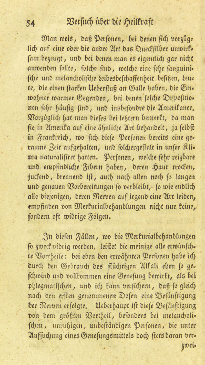 9ttan weiß, bafj 9)erfonen, bei benen fidj Porjug« lief) Auf eine ober bie onbre 2(rt baß Öuecffilber unwitf« fam be^euejt, unb bei benen man eß eigentlich gar nid)f anroenben follte, fold>e finö, weldje eine fefjr fanguini* fd)e unb me(and)o(ifd)e $eibeßbefd)affenheit befifen, $eus te, bie einen (larfen tteberfTu^ an ©alle haben, bie ©in« wohnet' warmer ©egenben, bei benen fo(d)e »Difpofttio« neu fefjr häufig finb, unb inßbefonbre bie Tlmerifaner. Vorzüglich hat man biefeß bei le|tern bemerft, ba man fte in Tfmerifa auf eine äbn(id)e 2{rt behanbelf, ja felbft in ^ranfre'id), n)o ftd> biefe ^Perfonen bereitß eine gei- raume 3eit aufgehalten, unb foidKrgefralt in unfer ^(i* ma naturalifiret hatten. ^‘fernen, welche fehr reizbare unb enjpftnblidje $ibern haben, bereu Jpaut troefen, juefenb, brennenb ifl, aud) nach allen nod) fo langen unb genauen Vorbereitungen fo verbleibt, fo wie cnblidj alle biejenigen, bereu 9?eroen auf irgenb eine Tirt leiben, tmpftnben pon 9)?erfurialbehanblungen nicht nur feiner fonbern oft wibrige folgen, ^n biefen fallen, wo bie 59?erburialbehanblungen fo zweefnubrig werben, leiflef bie meinige alle erwunfeh» te Vorteile: bei eben beu erwähnten ^Perfonen habe id> burd) ben ©ebraud) beß fluchtigen <!(lfali eben fo ge= fd)winb unb Pollfommen eine ©enefung bewirft, alß bei Phlegmatifchen, unb id) bann Perftchern, baß fo gleid) nad) ben erfien genommenen ©ofen eine Vefänffigung ber Sterben erfolgte. Ueberhaupt iff biefe Vefunftigung Pon bem größten Vortheil, befonberß bei melandjolt* fd)en, unruhigen, unbeflänbigen ^erfonen, bie unter 2(ufjud;ung eincß@enefungßmittelö bod; flefßbaran per*